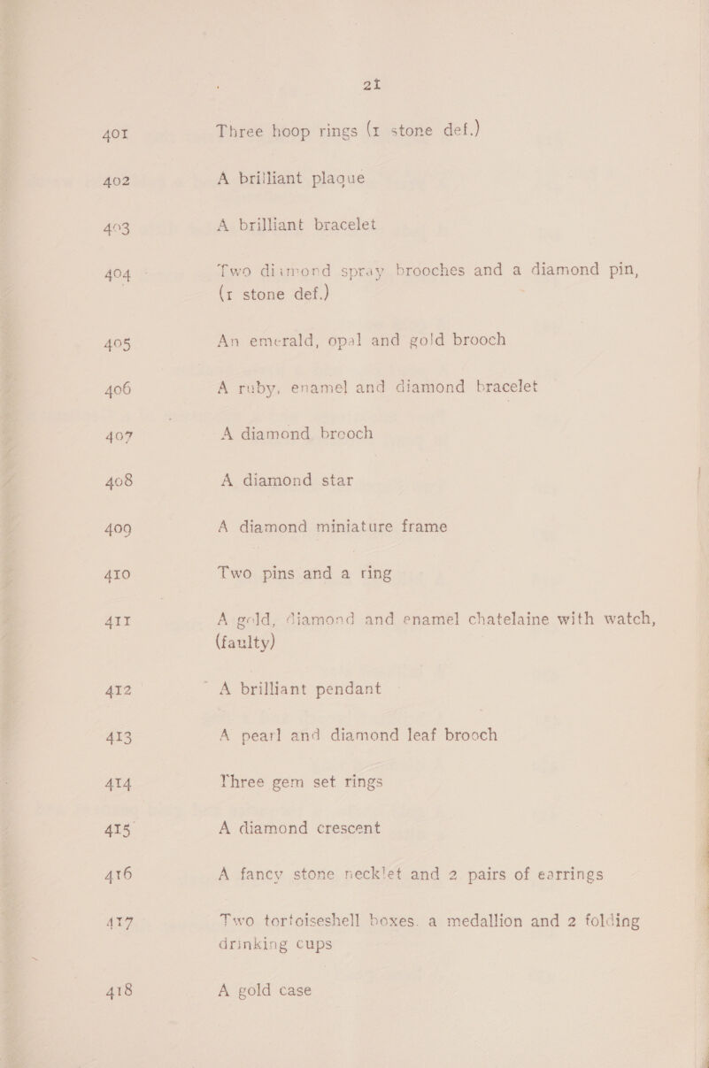 AOT 402 493 404 405 407 atl Three hoop rings (x stone def.) A brilliant plague A brilliant bracelet (x stone def.) An emerald, opal and gold brooch A ruby, enamel and diamond bracelet A diamond breoch A diamond star A diamond miniature frame Two pins and a ring A gold, diamond and enamel chatelaine with watch, (faulty) A brilliant pendant A pearl and diamond leaf brooch Yhree gem set rings A diamond crescent A fancy stone neck!let and 2 pairs of earrings Two tortoiseshell boxes. a medallion and 2 folding drinking cups A gold case