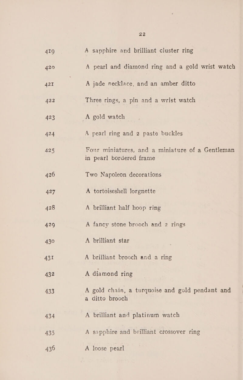 419 420 22 A sapphire and brilliant cluster ring A pearl and diamond ring and a gold wrist watch A jade necklace, and an amber ditto Three rings, a pin and a wrist watch A pearl ring and 2 paste buckles Four miniatures, and a miniature of a Gentleman in pearl bordered frame Two Napoleon decorations A tortoiseshell lorgnette A brilliant half hoop ring A fancy stone brooch and 2 rings A brilliant star A brilliant brooch and a ring A diamond ring A gold chain, a turquoise and gold pendant and a ditto brooch A brilliant and platinum watch A sapphire and brilliant crossover ring A loose pearl
