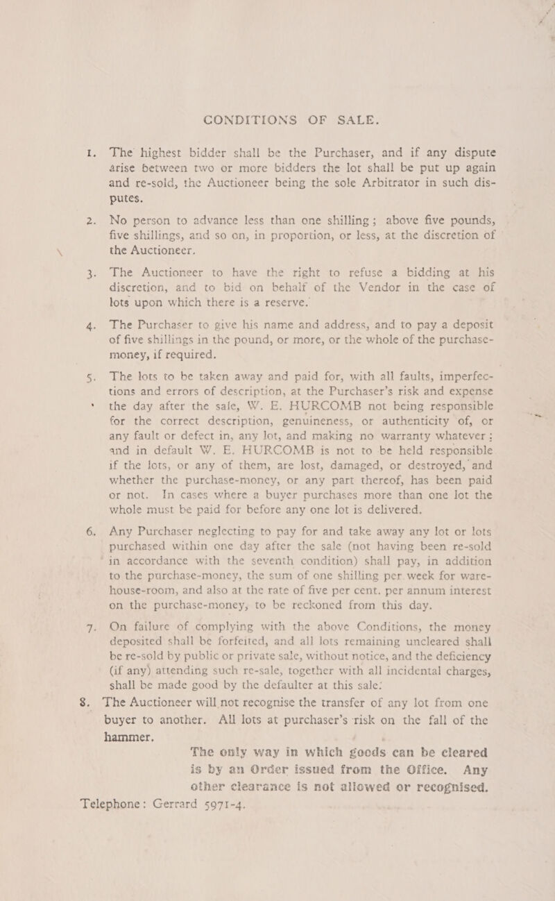 CONDITIONS OF SALE. 1. The highest bidder shall be the Purchaser, and if any dispute arise between two or more bidders the lot shall be put up again and re-sold, the Auctioneer being the sole Arbitrator in such dis- putes. 2. No person to advance less than one shilling; above five pounds, five shillings, and so on, in proportion, or less, at the discretion of the Auctioneer. 3. The Auctioneer to have the right to refuse a bidding at his discretion, and to bid on behalf of the Vendor in the case of lots upon which there is a reserve. 4. The Purchaser to give his name and address, and to pay a deposit of five shillings in the pound, or more, or the whole of the purchase- money, if required. 5. The lots to be taken away and paid for, with all faults, imperfec- tions and errors of description, at the Purchaser’s risk and expense * the day after the safe, W. E,. HURCOMB not being responsible for the correct description, genuineness, or authenticity of, or any fault or defect in, any lot, and making no warranty whatever: and in default W. E. HURCOMB is not to be held responsible if the lots, or any of them, are lost, damaged, or destroyed, and whether the purchase-money, or any part thereof, has been paid or not. In cases where a buyer purchases more than one lot the whole must be paid for before any one lot is delivered. 6. Any Purchaser neglecting to pay for and take away any lot or lots purchased within one day after the sale (not having been re-sold ‘im accordance with the seventh condition) shall pay, in addition to the purchase-money, the sum of one shilling per. week for ware- house-room, and also at the rate of five per cent. per annum interest on the purchase-money, to be reckoned from this day. 7. On failure of complying with the above Conditions, the money deposited shall be forfeited, and all lots remaining uncleared shall be re-sold by public or private sale, without notice, and the deficiency (if any) attending such re-sale, together with all incidental charges, shall be made good by the defaulter at this sale: 8. The Auctioneer will not recognise the transfer of any lot from one buyer to another. All lots at purchaser’s risk on the fall of the hammer. | i The only way in which goods can be cleared is by an Order issued from the Office. Any other clearance is not allowed or recognised. Telephone: Gerrard 5971-4.