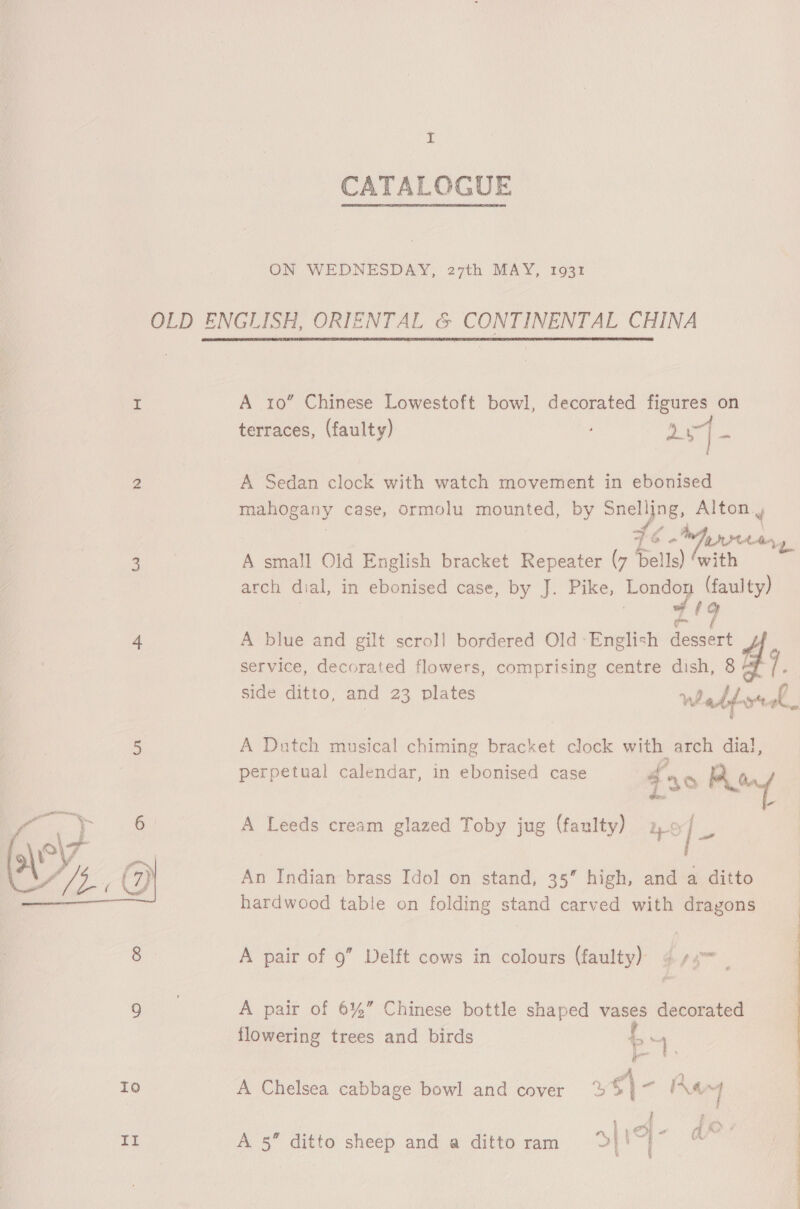 x CATALOGUE ON WEDNESDAY, 27th MAY, 1931 OLD ENGLISH, ORIENTAL &amp; CONTINENTAL CHINA I A 10” Chinese Lowestoft bowl, decorated figures on terraces, (faulty) Sar} a 2 A Sedan clock with watch movement in ebonised mahogany case, ormolu mounted, by Snelljng, Alton , of &gt; 46 o « Prien, ae A small Old English bracket Repeater (7 Dells) ‘with arch dial, in ebonised case, by J. Pike, ia (faulty) 1g 4 A blue and gilt scroll bordered Old -English Hen service, decorated flowers, comprising centre dish, 8 side ditto, and 23 plates Webts eh 5 A Dutch musical chiming bracket clock with : nee dial, perpetual calendar, in ebonised case ao Poy 7 2 6 A Leeds cream glazed Toby jug (faulty) we, An Indian brass Idol on stand, 35” high, and a ditto hardwood table on folding stand carved with dragons  8 A pair of 9” Delft cows in colours (faulty) 4 4 Ge A pair of 6%” Chinese bottle shaped vases decorated flowering trees and birds f Ks Io A Chelsea cabbage bowl and cover 25} ~ a m | ME: A 5” ditto sheep and a ditto ram 