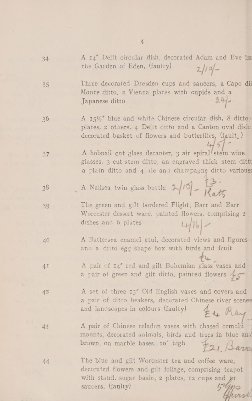 34 36 38 39 40 Ar 42 43 44 4 A 14” Delft circular dish, decorated Adam and Eve im the Garden of Eden, (faulty) 2 |) 0/- Three decorated Dresden cups and saucers, a Capo dii Monte ditto, 2 Vienna plates with cupids and a Japanese ditto | od bd A 15%” blue and white Chinese circular dish, &amp; ditto: plates, 2 others, 4 Delit ditto and a Canton oval dism decorated basket of flowers and butterflies, (fault, ) yf- A hobnail cut glass decanter, 3 air olf, wine glasses, 3 cut stem ditto, an engraved thick stem dittt a plain ditto and 4 ale ana champagne ditto variouss 4a. Kath The green and gilt bordered Flight, Barr and Barr Worcester dessert ware, painted flowers, comprising 2 dishes and 6 plates L/Ib| a A Battersea enamel etui, decorated views and. figures. and a ditto egg shape box with birds and fruit tu A pair of 14” red and gilt Bohemian glass vases and a pair of green and gilt ditto, painted flowers 4 A set of three 13” O]d English vases and covers and a pair of ditto beakers, decorated Chinese river scenes and landscapes in colours (fault s dscap y) 4 o Baw A pair of Chinese celadon vases with chased ormolu ~— mounts, decorated animals, birds and trees in blue ang brown, on marble bases, 10” high $ ‘i Ad. [Sais The blue and gilt Worcester tea and coffee ware, | decorated flowers and gilt foliage, comprising teapot . with stand, sugar basin, 2 plates, 12 cups and pyr saucers, (faulty) L (