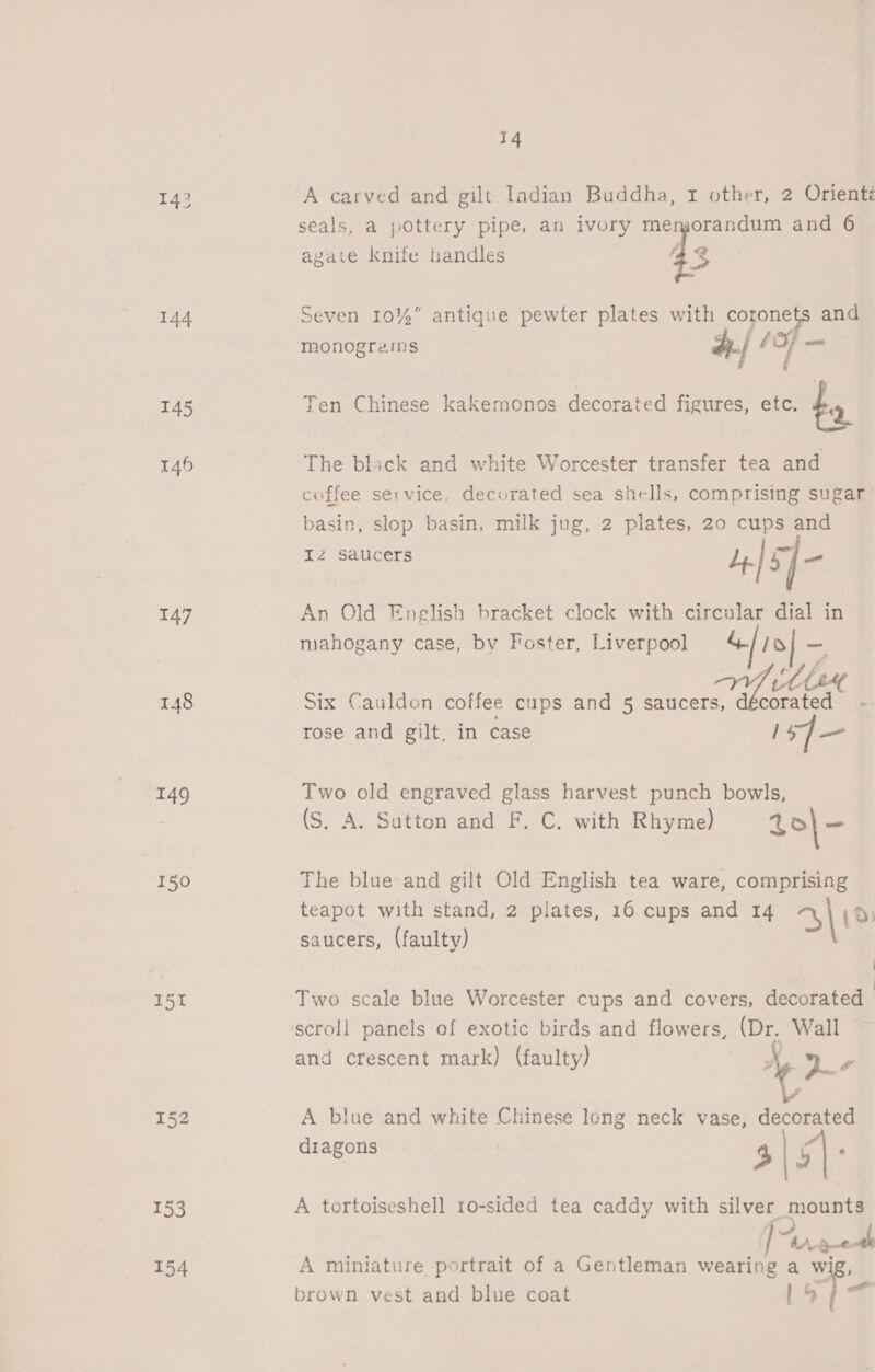 143 144 145 146 147 148 149 150 151 14 A carved and gilt ladian Buddha, 1 other, 2 Oriente seals, a pottery pipe, an ivory eo recaste and 6 é 43 Seven 10%” antique pewter plates with coronets and G f a - ’ monograms #./ bFf — fa agate knife handles Ten Chinese kakemonos decorated figures, etc. by The black and white Worcester transfer tea and coffee service. decorated sea shells, comprising sugar basin, slop basin, milk jug, 2 plates, 20 cups and Iz saucers 4] | = An Old English bracket clock with circular dial in mahogany case, by Foster, Liverpool &amp; 9} _ ra hee Six Caulden coffee cups and 5 saucers, décorated - rose and gilt, in case 1sJ— Two old engraved glass harvest punch bowls, (S. A. Sutton and F. C. with Rhyme) 4o|- The blue and gilt Old English tea ware, comprising teapot with stand, 2 plates, 16 cups and 14 310 saucers, (faulty) | Two scale blue Worcester cups and covers, decorated | scroll panels of exotic birds and flowers, (Dr. Wall and crescent mark) (faulty) Ay De A blue and white Chinese long neck vase, decorated dragons 4 | 5] , A tortoiseshell 1o-sided tea caddy with silver mounts eae A miniature portrait of a Gentleman wearing a wig, brown vest and blue coat Lois
