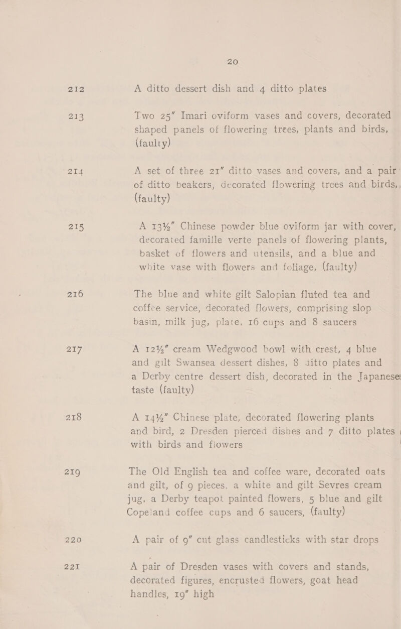 212 phe) 24 215 216 217 218 219 220 221 20 A ditto dessert dish and 4 ditto plates Two 25” Imari oviform vases and covers, decorated shaped panels of flowering trees, plants and birds, (faulty) A set of three 21” ditto vases and covers, and a pair’ of ditto beakers, decorated flowering trees and birds,, (faulty) A 13%” Chinese powder blue oviform jar with cover, decorated famille verte panels of flowering plants, basket of flowers and utensils, and a blue and white vase with flowers and foliage, (faulty) The blue and white gilt Salopian fluted tea and coffee service, decorated flowers, comprising slop basin, milk jug, plate, 16 cups and 8 saucers A 12%” cream Wedgwood bowl with crest, 4 blue and gilt Swansea dessert dishes, 8 ijitto plates and a Derby centre dessert dish, decorated in the Japanese: taste (faulty) A 14%” Chinese plate, decorated flowering plants and bird, 2 Dresden pierced dishes and 7 ditto plates | with birds and flowers | | The Old English tea and coffee ware, decorated oats and gilt, of 9 pieces, a white and gilt Sevres cream jug, a Derby teapot painted flowers, 5 blue and gilt Copeland coffee cups and 6 saucers, (faulty) A pair of 9” cut glass candlesticks with star drops A pair of Dresden vases with covers and stands, decorated figures, encrusted flowers, goat head handles, 19” high
