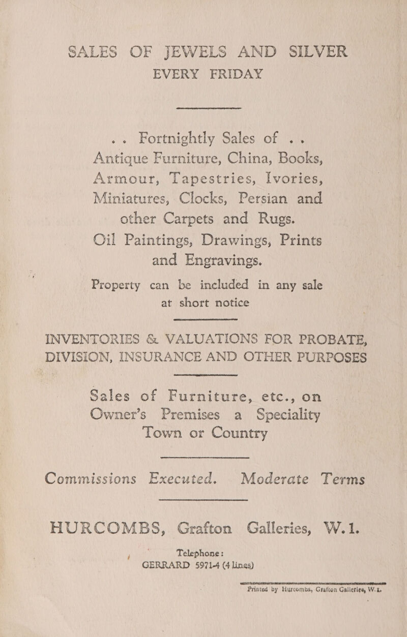 EVERY FRIDAY .. Fortnightly Sales of .. Antique Furniture, China, Books, Armour, Tapestries, Ivories, Miniatures, Clocks, Persian and other Carpets and Rugs. Oil Paintings, Drawings, Prints and Engravings. Property can be included in any sale at short notice INVENTORIES &amp; VALUATIONS FOR PROBATE, DIVISION, INSURANCE AND OTHER PURPOSES Sales of Furniture, etc., on Owner’s Premises a Speciality Town or Country Commissions Executed. Moderate Terms HURCOMBS, Grafton Galleries, W.1. Telephone: GERRARD 5971-4 (4 linga) ETAT LTE BS TNE STE ATR TCT AT NE CEO AD Printed by Hurcombs, Grafton Galleries, W.%