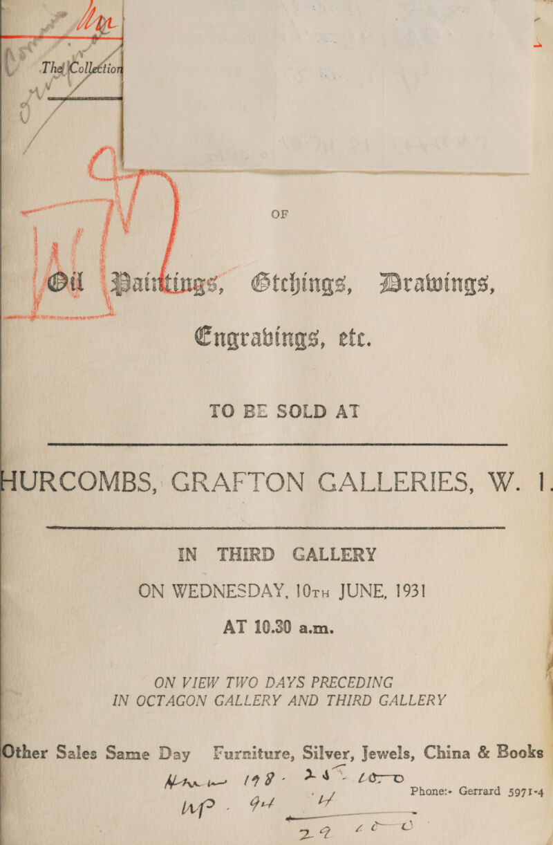 ittings, Gtehings, Drawings,  Cngrabings, ete. TO BE SOLD AT JURCOMBS, GRAFTON GALLERIES, W. 1  IN THIRD GALLERY ON WEDNESDAY, 10ru JUNE, 1931 AT 10.30 a.m. ON VIEW TWO DAYS PRECEDING IN OCTAGON GALLERY AND THIRD GALLERY C ther Sales Same Day Furniture, Silver, Jewels, China &amp; Books / &amp;8® pe MAR (99 hs | Phone:+ Gerrard 5971-4 hi _—= 39 ein ae