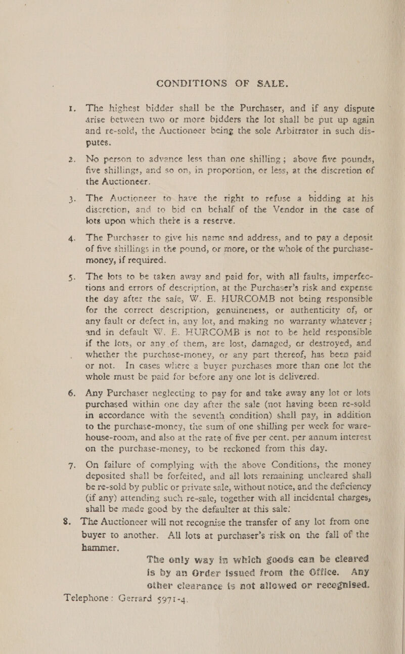 CONDITIONS OF SALE. 1. The highest bidder shall be the Purchaser, and if any dispute arise between two or more bidders the lot shall be put up again and re-sold, the Auctioneer being the sole Arbitrator in such dis- putes. 2. No person to advence less than one shilling; above five pounds, five shillings, and so on, im proportion, or less, at the discretion of the Auctioneer. The Auctioneer to have the right to refuse a bidding at his discretion, and to bid on behalf of the Vendor in the case of lots upon which there is a reserve. ~ 4. The Purchaser to give his mame and address, and to pay a deposit of five shillings in the pound, or more, or the whole of the purchase- money, if required. 5. The lots to be taken away and paid for, with all faults, imperfec- tions and errors of description, at the Purchaser’s risk and expense the day after the sale, W. E. HURCOMB not being responsible for the correct description, genuineness, or authenticity of, or any fault or defect in, any lot, and making no warranty whatever: and in default W. E. HURCOMB is not to be held responsible if the lors, or any of them, are lost, damaged, or destroyed, and whether the purchese-money, or any part thereof, has been paid or not. In cases where a buyer purchases more than one let the whole must be paid for before any one lot is delivered. 6. Any Purchaser neglecting to pay for and take away any lot or lots purchased within one day after the sale (not having been re-sold in accordance with the seventh condition) shall pay, in addition to the purchase-money, the sum of one shilling per week for ware- house-room, and also at the rate of five per cent. per annum interest on the purchase-money, to be reckoned from this day. 7. On failure of complying with the above Conditions, the money deposited shall be forfeited, and all lots remaining uncleared shall be re-sold by public or private sale, without notice, and the deficiency Gf any) attending such re-sale, together with all incidental charges, shall be made good by the defaulter at this sale: 8. The Auctioneer will not recognise the transfer of any lot frorm one buyer to another. All lots at purchaser’s risk on the fall of the hammer. The only way in which goods can be cleared is by an Order issued from the Office. Any other clearance ig not allowed or recognised. Telephone: Gerrard $971-q.