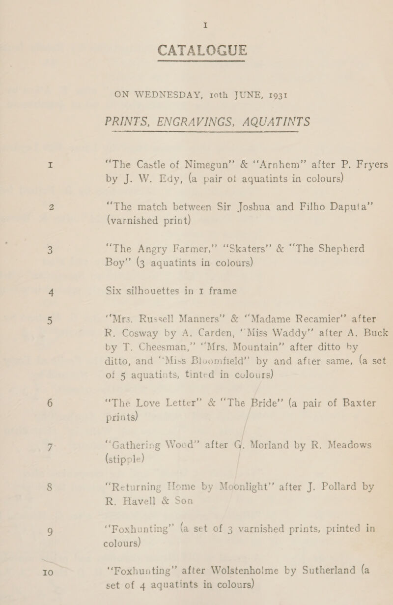 IO I CATALOGUE ON WEDNESDAY, tcth JUNE, 1931 PRINTS, ENGRAVINGS, AQUATINTS “The Castle of Nimegun” &amp; “‘Arnhem”’ after P. Fryers by J. W. Edy, (a pair of aquatints in colours) “The match between Sir Joshua and Filho Daputa”’ (varnished print) “The Angry Farmer,” ‘Skaters’? &amp; “‘The Shepherd Boy’’ (3 aquatints in colours) Six silhouettes in xr frame “Mrs. Russell Manners” &amp; “Madame Recamier’’ after R. Cosway by A. Carden, ‘Miss Waddy”’ after A. Buck by T. Cheesman,” “Mrs. Mountain” after ditto by ditto, and ‘‘Miss Bloomfield’? by and after same, (a set of 5 aquatints, tinted in colours) “The Love Letter” &amp; “The Bride” (a pair of Baxter prints) “Gathering Wocd”’ after G. Morland by R. Meadows (stipple) “Returning Home by Moonlight” after J. Pollard by R. Havell &amp; Son “Foxhunting” (a set of 3 varnished prints, printed in colours) , “Foxhunting” after Wolstenholme by Sutherland (a