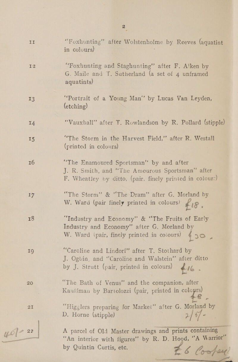 NG i IZ 13 i4 15 16 17 18 19 20 21 2 (S56 iy > Foxhunting”’ after Wolstenholme by Reeves (aquatint in colours) “Foxhunting and Staghunting”’ after F. Alken by G. Maile and T. Sutherland (a set of 4 unframed aquatints) “Portrait of a Young Man’ by Lucas Van Leyden, (etching) “Vauxhall” after T. Rowlandson by R. Pollard (stipple) “The Storm in the Harvest Field,’’ after R. Westall (printed in colours) “The Enamoured Sportsman” by and after J. R. Smith, and “The Amourous Sportsman” after F. Wheatley by ditto, (pair, finely printed in colour-) “The Storm’ &amp; “The Dram” after G. Morland by W. Ward (pair finely printed in colours) £18 “Industry and Economy” &amp; “The Fruits of Early industry and Economy” after G. Morland by W. Ward ipair, finely printed in colours) 430 3 “Caroline and Lindorf” after T. Stothard by J. Ogbin, and “Caroline and Walstein’’ after ditto by J. Strutt (pair, printed in colours) 16 : “The Bath of Venus” and the companion, after Kauifman by Bartolozzi (pair, printed in cole mi “Higglers preparing for Market” after G. Morland by D. Horne (stipple) : >/ 4 = sas caeltia a A parcel of Old Master drawings and prints containing “An interior with figures’ by R. D. Hood, “A Warrior by Quintin Curtis, etc. £6 Co-afoaut!