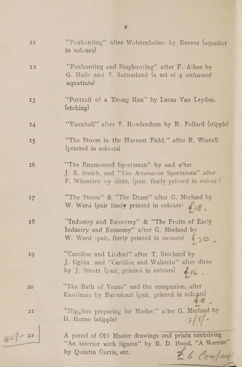 NG i IZ 13 i4 15 16 17 18 19 20 21 2 (S56 iy &gt; Foxhunting”’ after Wolstenholme by Reeves (aquatint in colours) “Foxhunting and Staghunting”’ after F. Alken by G. Maile and T. Sutherland (a set of 4 unframed aquatints) “Portrait of a Young Man’ by Lucas Van Leyden, (etching) “Vauxhall” after T. Rowlandson by R. Pollard (stipple) “The Storm in the Harvest Field,’’ after R. Westall (printed in colours) “The Enamoured Sportsman” by and after J. R. Smith, and “The Amourous Sportsman” after F. Wheatley by ditto, (pair, finely printed in colour-) “The Storm’ &amp; “The Dram” after G. Morland by W. Ward (pair finely printed in colours) £18 “Industry and Economy” &amp; “The Fruits of Early industry and Economy” after G. Morland by W. Ward ipair, finely printed in colours) 430 3 “Caroline and Lindorf” after T. Stothard by J. Ogbin, and “Caroline and Walstein’’ after ditto by J. Strutt (pair, printed in colours) 16 : “The Bath of Venus” and the companion, after Kauifman by Bartolozzi (pair, printed in cole mi “Higglers preparing for Market” after G. Morland by D. Horne (stipple) : &gt;/ 4 = sas caeltia a A parcel of Old Master drawings and prints containing “An interior with figures’ by R. D. Hood, “A Warrior by Quintin Curtis, etc. £6 Co-afoaut!