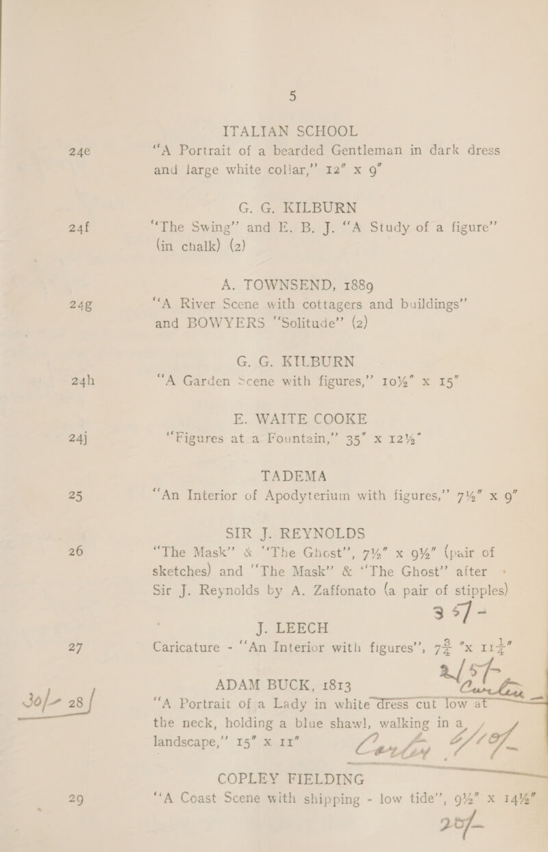 ITALIAN SCHOOL 24e “A Portrait of a bearded Gentleman in dark dress and large white collar,” 12” x 9” G. G. KILBURN 24f “The Swing” and E. B. J. “A Study ofa figure” (in chalk) (2) A. TOWNSEND, 1889 24g “A River Scene with cottagers and buildings” and BOWYERS “‘Solitude’’ (2) G. G. KILBURN 24h “A Garden =cene with figures,” 10%” x 15” E. WAITE COOKE 24] “Figures at-a- Fountain,” 35” x 12% TADEMA 25 “An Interior of Apodyterium with figures,’ 7%” x 9” SIR J. REYNOLDS 26 “The Mask” &amp; “‘The Ghost’’, TA x 9% (pair of sketches) and “The Mask” &amp; aes Ghost”’ after : Sir J. Reynolds by A. Zaffonato (a pair of stipples) 3 5]- J. LEECH 27 Caricature - ‘‘An Interior with figures’, 7$ x 113 a/ ie ADAM BUCK, 1813  the neck, bolting a blue shawl, vices in be Z/1of, landscape, 15: eee Certs oy | eh, . | COPLEY FIELDING — 29 “A Coast Scene with shipping - low tide’, 9%” x 14%”