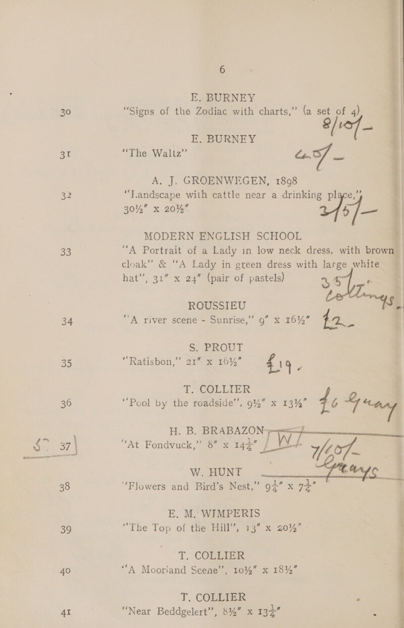 SI ee) 34 35 39 40 AI EF. BURNEY ocot e | E. BURNEY “The Waltz” aS : | A. J. GROENWEGEN, 1898 : “Tandscape with cattle near a drinking pl : 30% x 20% 7454 ae 1 | MODERN ENGLISH SCHOOL “A Portrait of a Lady in low neck dress, with brown cloak”? &amp; “A Lady in green dress with large white hat”, 31” x 24” (pair of pastels) 44 _ ROUSSIEU atte. | “A river scene - Sunrise,’ 9” x 16%” cS S: PROUT “Ratisbon,”’ 2% x 1614” fig Z T, COLLIER “Pool by the roadside’, 9%” x 13%” dé = H. B, oe) pte “At Fondvuck,” 8” x 144 De ie a 3 Ole en nee eee ‘Flowers and Bird’s Nest,” gi” x ae      E. M. WIMPERIS a . “The Top of tie Hil”; 13 .% 20% ; T. COLLIER : ‘‘A Mooriand Scene”, 10%” x 18%” 4 | T, COLLIER ; “Near Beddgelert”, 8% x oa -