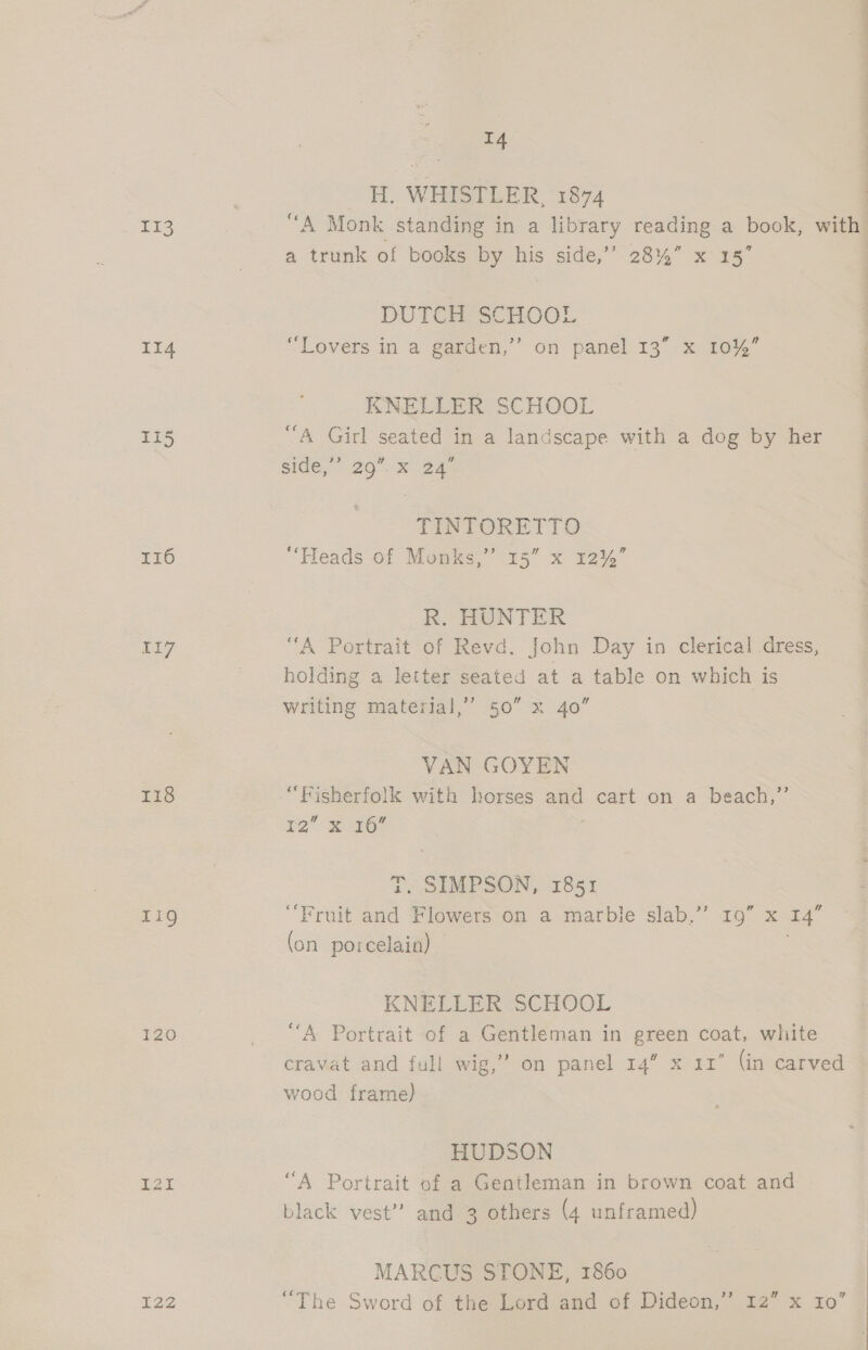 og: II4 115 I16 liz Lis Lig IZO0 I22 14 H. WHISTLER, 1874 “A Monk standing in a library reading a book, ve a trunk of books by his side,’” 28%” x 15° DUTCH SCHOOL “Lovers in a garden,’’ on panel 13” x 10%” KNELLER SCHOOL “A Girl seated in a landscape with a dog by her side,”’ 29” x 24 TINT ORETTO td “Fleads of Munks,” 15” x 12%” K. HONTER “A Portrait of Revd. John Day in clerical dress, holding a letter seated at a table on which is writing material,’ 50” x 40” VAN GOYEN 12 3.6 T. SIMPSON, 1851 “Fruit and Flowers on a marble slab,’’ 19” x 14” (on porcelain) KNELLER SCHOOL “A Portrait of a Gentleman in green coat, white cravat and full wig,” on panel 14” x 11° (in carved wood frame) HUDSON “A Portrait of a Gentleman in brown coat and black vest”? and 3 others (4 unframed) MARCUS STONE, 1860