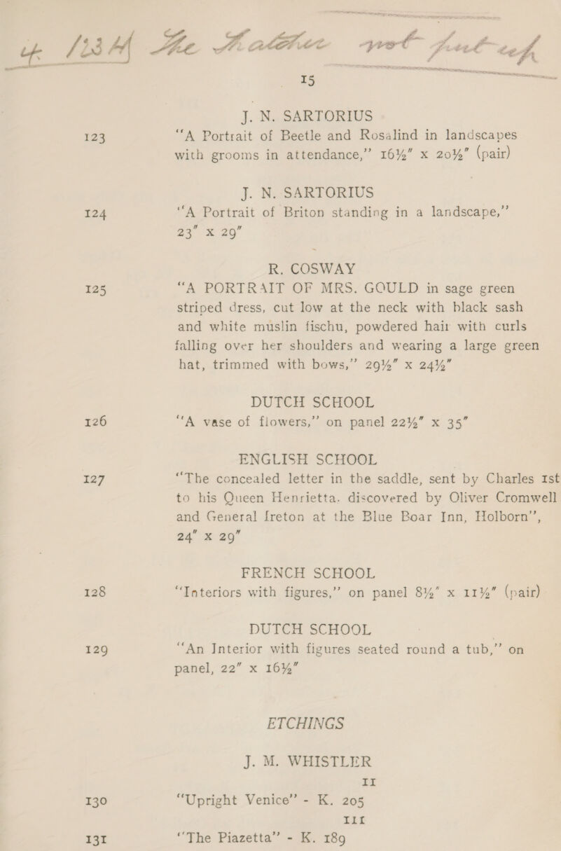ala ; ¢ yy SF ~ Lu Le. , ae fo Po, f k / L3 Hx Ee COE a sia a and ef CORT see, are RACE NCA eicamerasecer ns 5 oe ewe J. N. SARTORIUS 123 “A Portrait of Beetle and Rosalind in landscapes with grooms in attendance,” 16%” x 20%” (pair) J. N. SARTORIUS 124 “A Portrait of Briton standing in a landscape,”’ oy = 20 R. COSWAY 125 “A PORTRAIT OF MRS. GOULD in sage green striped dress, cut low at the neck with black sash and white muslin fischu, powdered hair with curls falling over her shoulders and wearing a large green hat, trimmed with bows,” 29%” x 24%” DUTCH SCHOOL 126 “A vase of flowers,’’ on panel 22%” x 35” ENGLISH SCHOOL | 127 “The concealed letter in the saddle, sent by Charles Ist to his Queen Henrietta. discovered by Oliver Cromwell and General freton at the Blue Boar Inn, Holborn’, a4 x 25 FRENCH SCHOOL 128 “Tateriors with figures,’ on panel 8%” x 11% (pair) DUTCH SCHOOL 129 “An Interior with figures seated round a tub,” on panel, 22” x 16%” ETCHINGS J. M. WHISTLER II 130 “Upright Venice” - K. 205 Tit