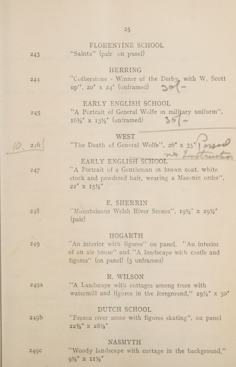 ~ 243 244 245 248 249 249a 249b 249¢ 25 FLORENTINE SCHOOL “Saints” (pair, on panel) HERRING “Cotherstone - Winner of the Derby, with W. Scott ae 20° xX 24° (unframed) Se - EARLY ENGLISH SCHOOL “A Portrait of General Wolfe in military uniform’, 16%” x 13%” (unframed) $51 - WEST i “The Death of General Wolfe’’, 26” x 35”)} meow EARLY ENGLISH SCHOOL | “A Portrait of a Gentleman in brown coat, white stock and powdered hair, wearing a Masonic order’, 22” X 151, E. SHERRIN ‘Mountainous Welsh River Scenes’ (pair) &gt; , 19% = ae HOGARTH “An interior with figures’’ on panel, ‘An interior of an ale house’ and “‘A landscape with castle and figures’ (on panel) (3 unframed) R. WILSON “A Landscape with cottages among trees with watermill and figures in the foreground,’ 29%” x 30” DUTCH SCHOOL ‘Frozen river scene with figures skating’, on panel 22%” x 28%,” NASMYTH “Woody landscape with cottage in the background,” 9%” x 11%,”