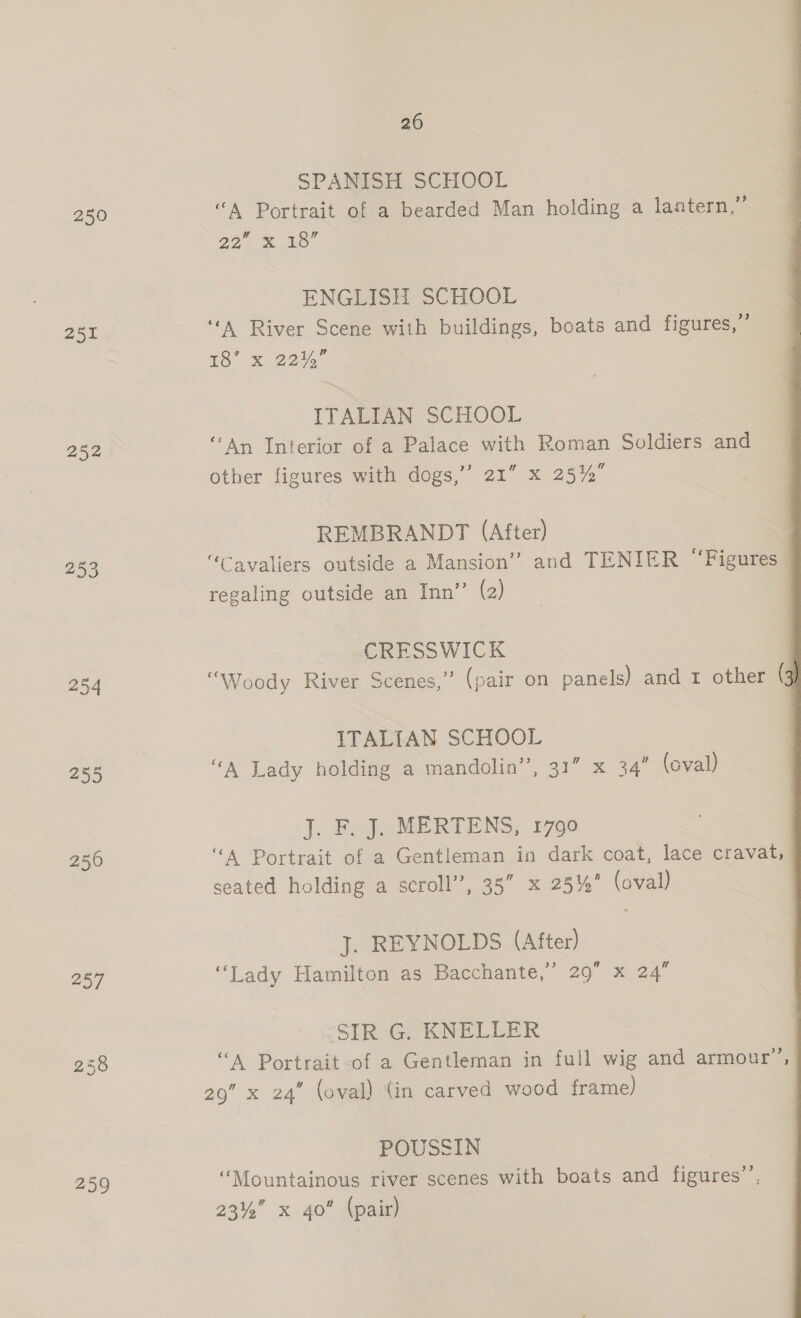 250 252 253 254 255 256 257 238 259 20 SPANISH SCHOOL “A Portrait of a bearded Man holding a lantern,” O27 mS ENGLISH SCHOOL ‘A River Scene with buildings, boats and figures,” tS x 2205 ITALIAN SCHOOL ‘Ay Interior of a Palace with Roman Soldiers and other figures with dogs,’’ 21” x 25%” REMBRANDT (After) “Cavaliers outside a Mansion” and TENIER ‘Figures regaling outside an Inn” (2) CRESSWICK “Woody River Scenes,” (pair on panels) and 1 other ( ITALIAN SCHOOL “A Lady holding a mandolin’, 31” x 34” (oval) J... FF... MERTENS, 1790 ‘A Portrait of a Gentleman in dark coat, lace cravat, seated holding a scroll”, 35” x 25% (oval) J. REYNOLDS (After) “Lady Hamilton as Bacchante,” 29 x 24”  SIR G. KNELLER “A Portrait of a Gentleman in full wig and armour”, 29” x 24” (oval) (in carved wood frame) POUSSIN | “Mountainous river scenes with boats and figures’, 23% x 40” (pair)