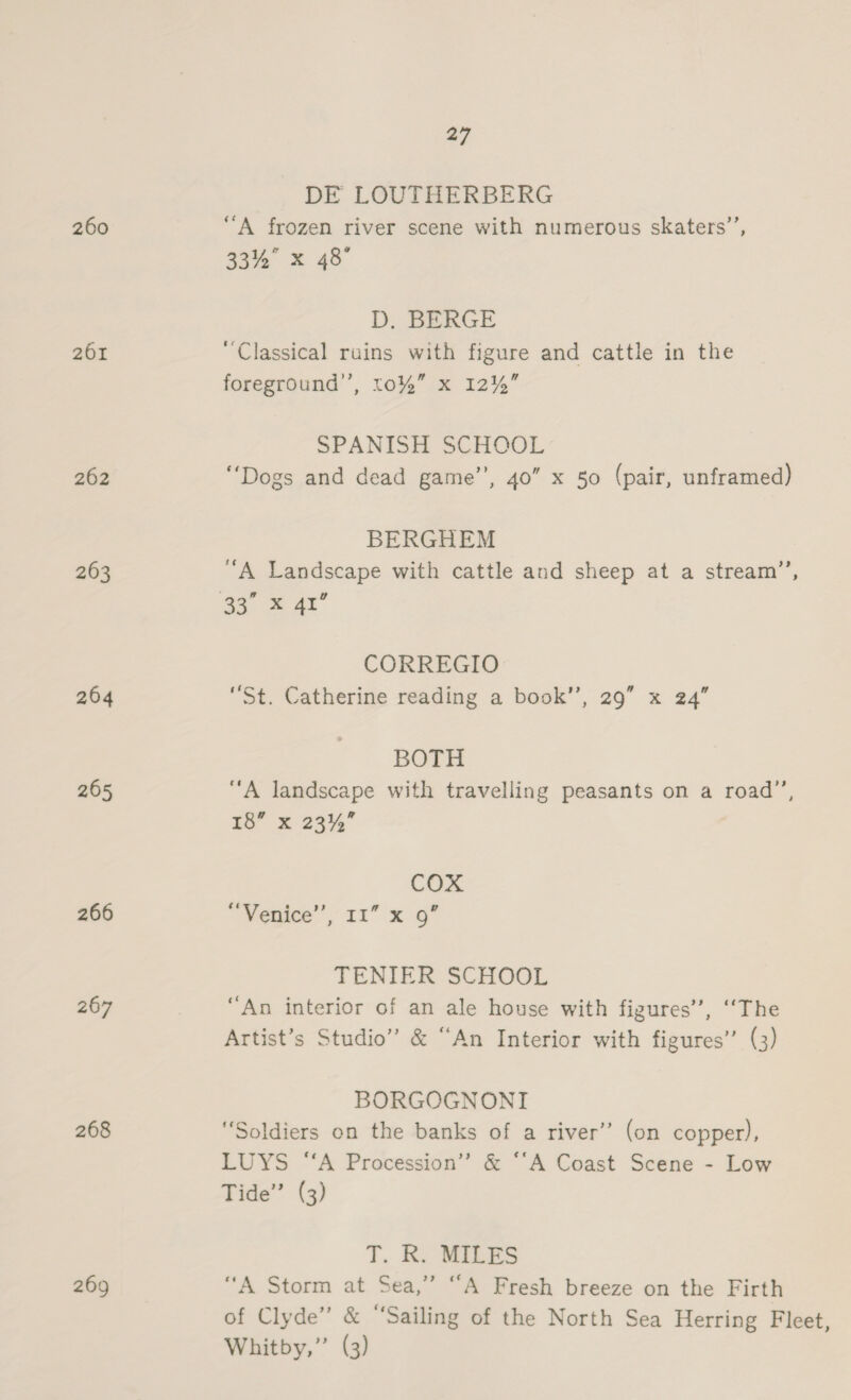 DE LOUTHERBERG 260 “A frozen river scene with numerous skaters’, 33% x 48° D. BERGE 261 ‘Classical ruins with figure and cattle in the foreground’, 10%” x 12%” SPANISH SCHOOL 262 “Dogs and dead game’’, 40” x 50 (pair, unframed) BERGHEM 263 “A Landscape with cattle and sheep at a stream”’, ae = 4r CORREGIO 264 “St. Catherine reading a book’’, 29” x 24” BOTH 265 “A landscape with travelling peasants on a road”’, 1s x 23% COX 266 ~ Vegice’, 11 x 9” TENIER SCHOOL 267 “An interior of an ale house with figures’, “The Artist’s Studio” &amp; “An Interior with figures’ (3) BORGOGNONI 268 “Soldiers on the banks of a river’ (on copper), LUYS “A Procession” &amp; ‘“‘A Coast Scene - Low Tide” (3) T. R. MILES 269 “A Storm at Sea,” “A Fresh breeze on the Firth of Clyde” &amp; “‘Sailing of the North Sea Herring Fleet, Whitby,” (3)