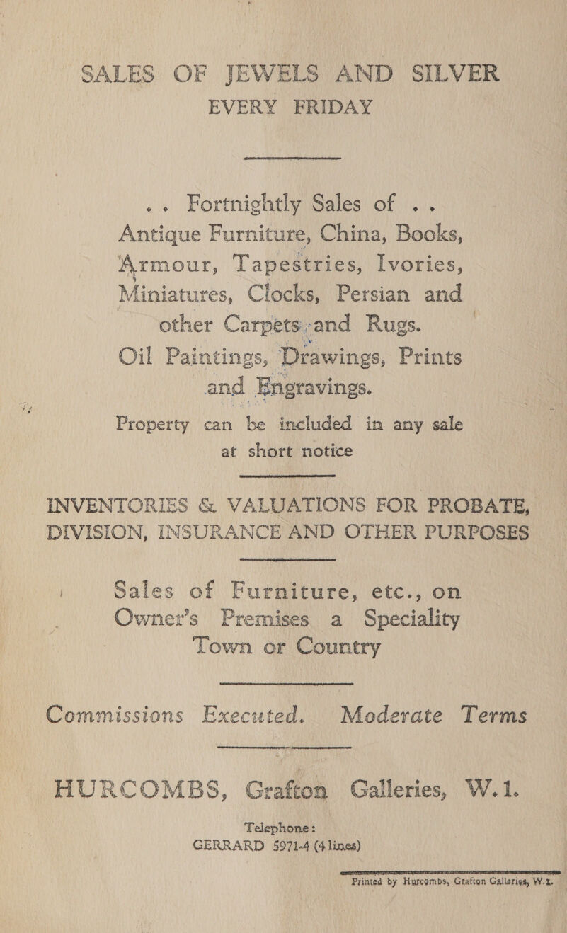 SALES OF JEWELS AND SILVER EVERY FRIDAY .« Fortnightly Sales of .. Antique Furniture, China, Books, \rmour, Tapestries, Ivories, Mepis, Clocks, Persian and other Carpets: -and Rugs. : Oil Paintings, Drawings, Prints and Engravings. Property can be included in any sale at short notice INVENTORIES &amp; VALUATIONS FOR PROBATE, DIVISION, INSURANCE AND OTHER PURPOSES | Sales of Furniture, etc., on Owner’s Premises a Speciality Town or Country Commissions Executed. Moderate Terms  EERE ETE ST HURCOMBS, Grafton Galleries, W.1. Telephone : GERRARD 5971-4 (4 lines) Sa IS LTT TS Printed by Hurcombs, Grafton Gallerigs, W.2-