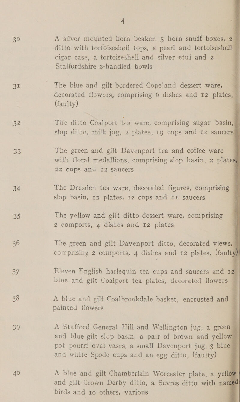 30 ae 32 33 54 oe 36 oe. 38 39 40 4                   A silver mounted horn beaker. 5 horn snuff boxes, 2@ ditto with tortoiseshell tops, a pearl and tortoiseshell © cigar case, a tortoiseshell and silver etui and 2 Staffordshire 2-handled bowls The blue and gilt bordered Copeland dessert ware, 7 decorated flowers, comprising 6 dishes and 12 plates, (faulty) i The ditto Coalport t-a ware, comprising sugar basin, slop ditto, milk jug, 2 plates, Ig cups and 12 saucers The green and gilt Davenport tea and coffee ware with floral medallions, comprising slop basin, 2 plates 22 cups and 12 saucers The Dresden tea ware, decorated figures, comprising slop basin, 12 plates, 12 cups and II saucers The yellow and gilt ditto dessert ware, comprising 2 comports, 4 dishes and 12 plates The green and gilt Davenport ditto, decorated views, comprising 2 comports, 4 dishes and 12 plates, (faulty) Eleven English harlequin tea cups and saucers and 12 blue and giit Coalport tea plates, decorated flowers i   A blue and gilt Coalbrookdale basket, encrusted and 4 painted flowers = A Stafford General Hill and Wellington jug, a green Pa and blue gilt slop basin, a pair of brown and yellow pot pourri oval vases, a small Davenport jug, 3 blue @ and white Spode cups and an egg ditio, (faulty) | A blue and gilt Chamberlain Worcester plate, a yell | and gilt Crown Derby ditto, a Sevres ditto with name birds and Io others, various