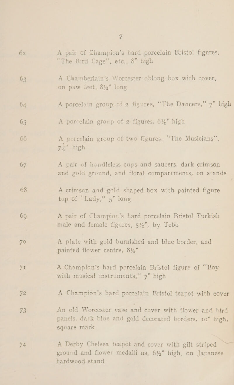 62 63 64 65 66 67 68 69 70 71 72 73 74 7 A pair of Champion’s hard porcelain Bristol figures, “The Bird Cage’’, etc., 8” high A Chamberlain’s Worcester oblong box with cover, on paw ieet, 8%” long 9 higk A porcelain group of 2 figures, ‘‘The Dancers,’ A porcelain group of 2 figures, 6%” high A porcelain group of two figures, ‘‘The Musicians”’, iw ui 7~@ high A pair of handleless cups and saucers, dark crimson and gold ground, and floral compartments, on stands A crimsen and gold shaped box with painted figure tup of “Lady,” 5” long A pair of Champion’s hard porcelain Bristol Turkish male and female figures, 5%, by Tebo A plate with gold burnished and blue border, and painted flower centre, 8%” A Champion's hard porcelain Bristo] figure of “Boy with musical instruments,” 7” high A Champion’s hard porcelain Bristol teapot with cover An old Worcester vase and cover with flower and bird panels, dark blue and gold decorated borders, 10” high, square mark A Derby Chelsea teapot and cover with gilt striped — ground and flower medalli ns, 6%” high, on Japanese hardwood stand