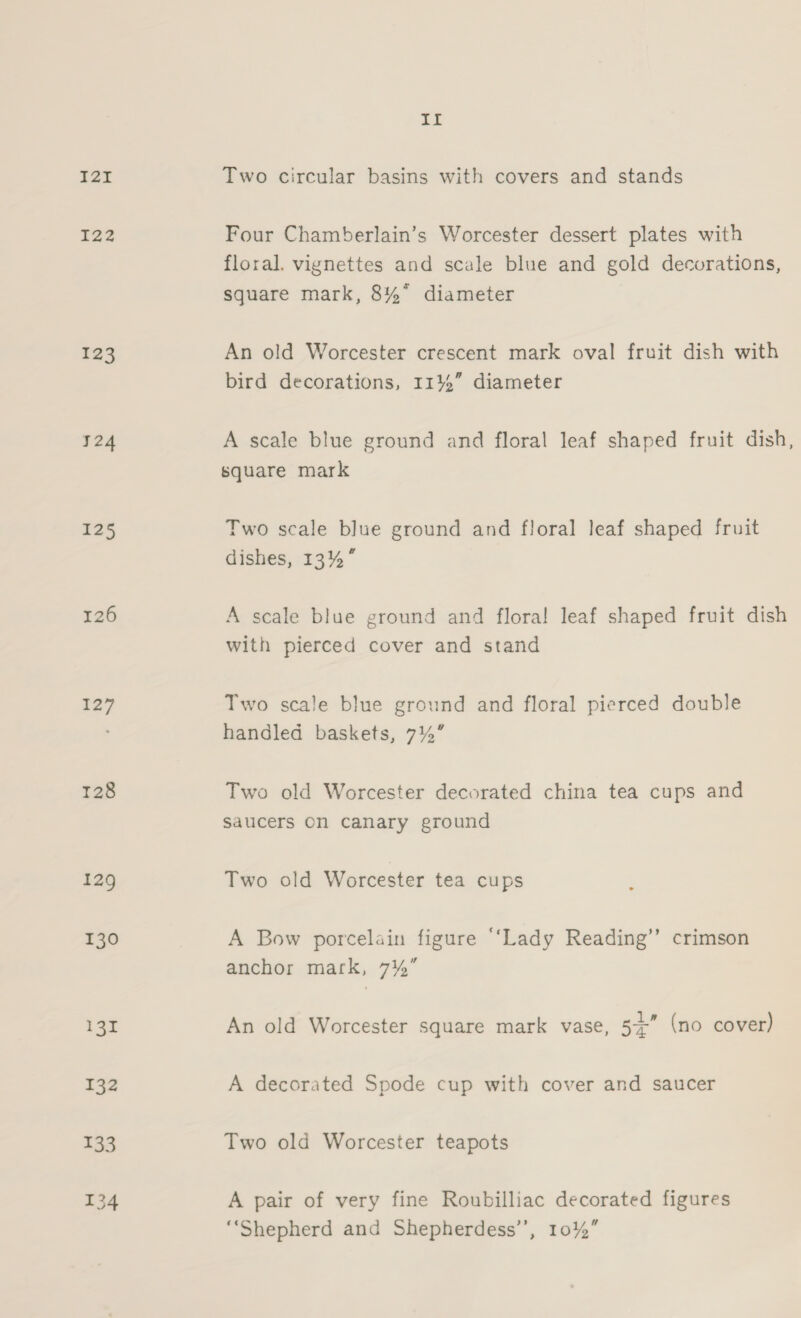 I2I I22 123 124 125 126 127 128 129 130 131 II Two circular basins with covers and stands Four Chamberlain’s Worcester dessert plates with floral. vignettes and scale blue and gold decorations, square mark, 8% diameter An old Worcester crescent mark oval fruit dish with bird decorations, 11%” diameter A scale blue ground and floral leaf shaped fruit dish, square mark Two scale blue ground and floral leaf shaped fruit dishes, 13%” A scale blue ground and flora! leaf shaped fruit dish with pierced cover and stand Two scale blue ground and floral pierced double handled baskets, 7%” Two old Worcester decorated china tea cups and saucers On canary ground Two old Worcester tea cups A Bow porcelain figure “‘Lady Reading’’ crimson anchor mark, 7%” An old Worcester square mark vase, 54 (no cover) A decorated Spode cup with cover and saucer Two old Worcester teapots A pair of very fine Roubilliac decorated figures ‘Shepherd and Shepherdess’’, 10%”