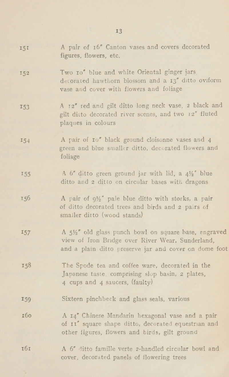 15! A pair of 16” Canton vases and covers decorated figures, flowers, etc. 152 Two ro” blue and white Oriental ginger jars. decorated hawthorn blossom and a 13” ditto oviform vase and cover with flowers and foliage 153 A 12” red and gilt ditto long neck vase, 2 black and gilt ditto decorated river scenes, and two 12” fluted plaques in colours 154 A pair of 10” black ground cloisonne vases and 4 green and blue smaller ditto, decorated flowers and foliage 155 A 6” ditto green ground jar with lid, a 4%” blue ditto and 2 ditto on circular bases with dragons 156 A pair of 9%” pale blue ditto with storks, a pair of ditto decorated trees and birds and 2 pairs of smaller ditto (wood stands) 157 A 5%” old glass punch bowl on square hbase, engraved view of Iron Bridge over River Wear, Sunderland, and a plain ditto preserve jar and cover on dome foot 158 The Spode tea and coffee ware, decorated in the Japanese taste, comprising slop basin, 2 plates, 4 cups and 4 saucers, (faulty) 159 Sixteen pinchbeck and glass seals, various 160 A 14” Chinese Mandarin hexagonal vase and a pair of 11” square shape ditto, decorated equestrian and other figures, flowers and birds, gilt ground 161 A 6” ditto famille verte 2-handled circular bowl and cover, decorated panels of flowering trees