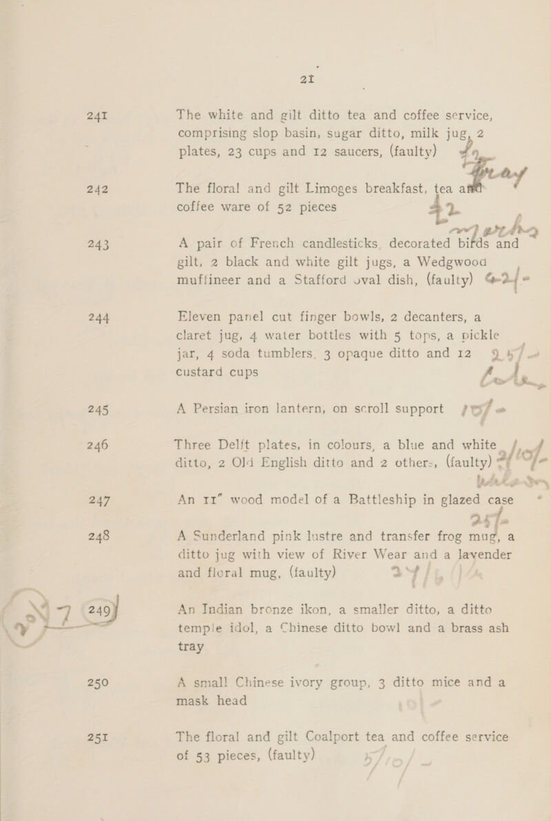 241 242 243 244 2.45 251 ai The white and gilt ditto tea and coffee service, comprising slop basin, sugar ditto, milk jug, 2 plates, 23 cups and 12 saucers, (faulty) So, a. rey The flora! and gilt Limoges breakfast, tea a coffee ware of 52 pieces L Sef er he or A pair of French candlesticks, decorated birds and gilt, 2 black and white gilt jugs, a Wedgwood muffineer and a Stafford oval dish, (faulty) o2/ Eleven panel cut finger bowls, 2 decanters, a claret jug, 4 water bottles with 5 tops, a pickle jar, 4 soda tumblers, 3 opaque ditto and 12 9 4 12 custard cups -. 4 e . # A Persian iron lantern, on scroll support fei? « Three Delft plates, in colours, a blue and white /. ditto, 2 Old English ditto and 2 others, (faulty) af | hn lee , * oe, An 11” wood model of a Battleship in glazed case * 251 A Sunderland pink lustre and transfer frog mug, a ditto jug with view of River Wear and a lavender and floral mug, (faulty) a4 An Indian bronze ikon, a smaller ditto, a ditto temple idol, a Chinese ditto bow] and a brass ash tray A smal! Chinese ivory group, 3 ditto mice and a mask head The floral and gilt Coalport tea and coffee service of 53 pieces, (faulty) i