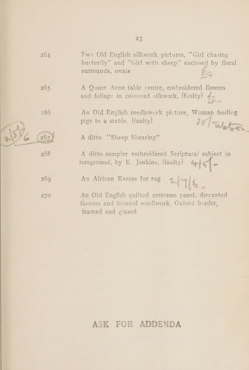 23 264 Two Old English silkwork pictures, “Girl chasing butterily” and “Girl with sheep” enclosed by floral surrounds, ovais Fe, | 265 A Queen Anne table centre, embroidered flowers and foliage in coloured silkwork, (faulty) 40 266 An Old English needlework picture, aes feeding pigs in a stable, (faulty) ZS fam | a | Whe. { 267) A ditto, ‘‘Sheep Shearing” 268 3 A ditto sampler embroidered Scriptura! subject in foreground, by E. Jenkins, (faulty) ee] s{- 269 An African Kaross fur rug 4 jas f VUES. 270 An Old English quilted cretonne panel, decorated flowers and foliated scrollwork, Oxford border, framed and glazed ASK FOR ADDENDA 