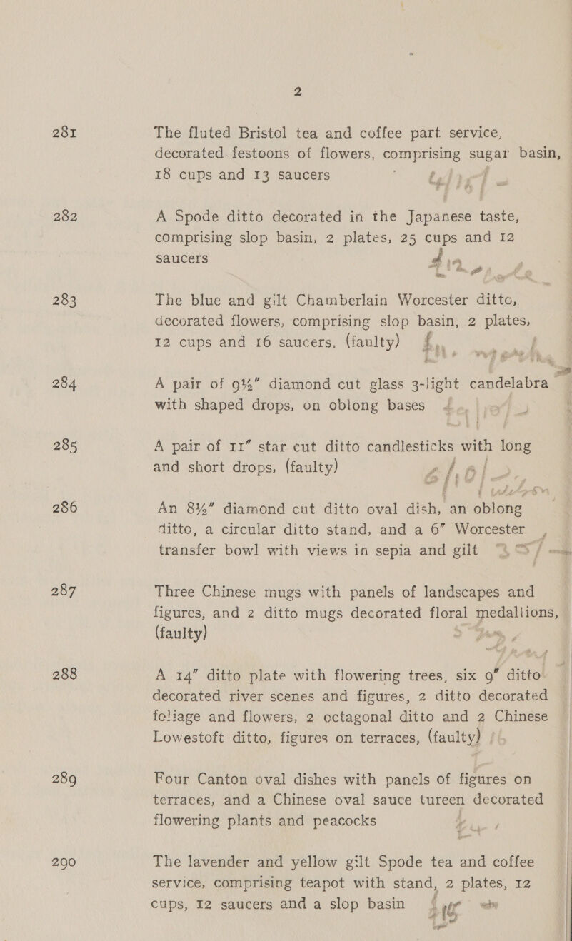 281 282 283 284 285 286 287 288 289 290 The fluted Bristol tea and coffee part service, decorated. festoons of flowers, i gest basin, 18 cups and 13 saucers idigT A Spode ditto decorated in the Japanese taste, comprising slop basin, 2 plates, 25 cups and 12 saucers 14 The blue and gilt Chamberlain Worcester ditto, decorated flowers, comprising slop basin, 2 plates, 12 cups and 16 saucers, (faulty) £0 A pair of 945” diamond cut glass 3-light candelabra with shaped drops, on oblong bases 4 : A pair of rr” star cut ditto candlesticks with long and short drops, (faulty) ehal An 8%” diamond cut ditto oval dish, an oblong ditto, a circular ditto stand, and a 6” Worcester . re we, transfer bowl with views in sepia and gilt “4 ™ / om, Three Chinese mugs with panels of landscapes and figures, and 2 ditto mugs decorated nepal medallions, (faulty) ‘ A 14” ditto plate with flowering trees, six 9” ditto decorated river scenes and figures, 2 ditto decorated feliage and flowers, 2 octagonal ditto and 2 Chinese Lowestoft ditto, figures on terraces, (faulty) | Four Canton oval dishes with panels of figures on terraces, and a Chinese oval sauce tureen decorated flowering plants and peacocks | The lavender and yellow gilt Spode tea and coffee service, comprising teapot with stand, 2 plates, 12 cups, I2 saucers and a slop basin { er — ven’, al