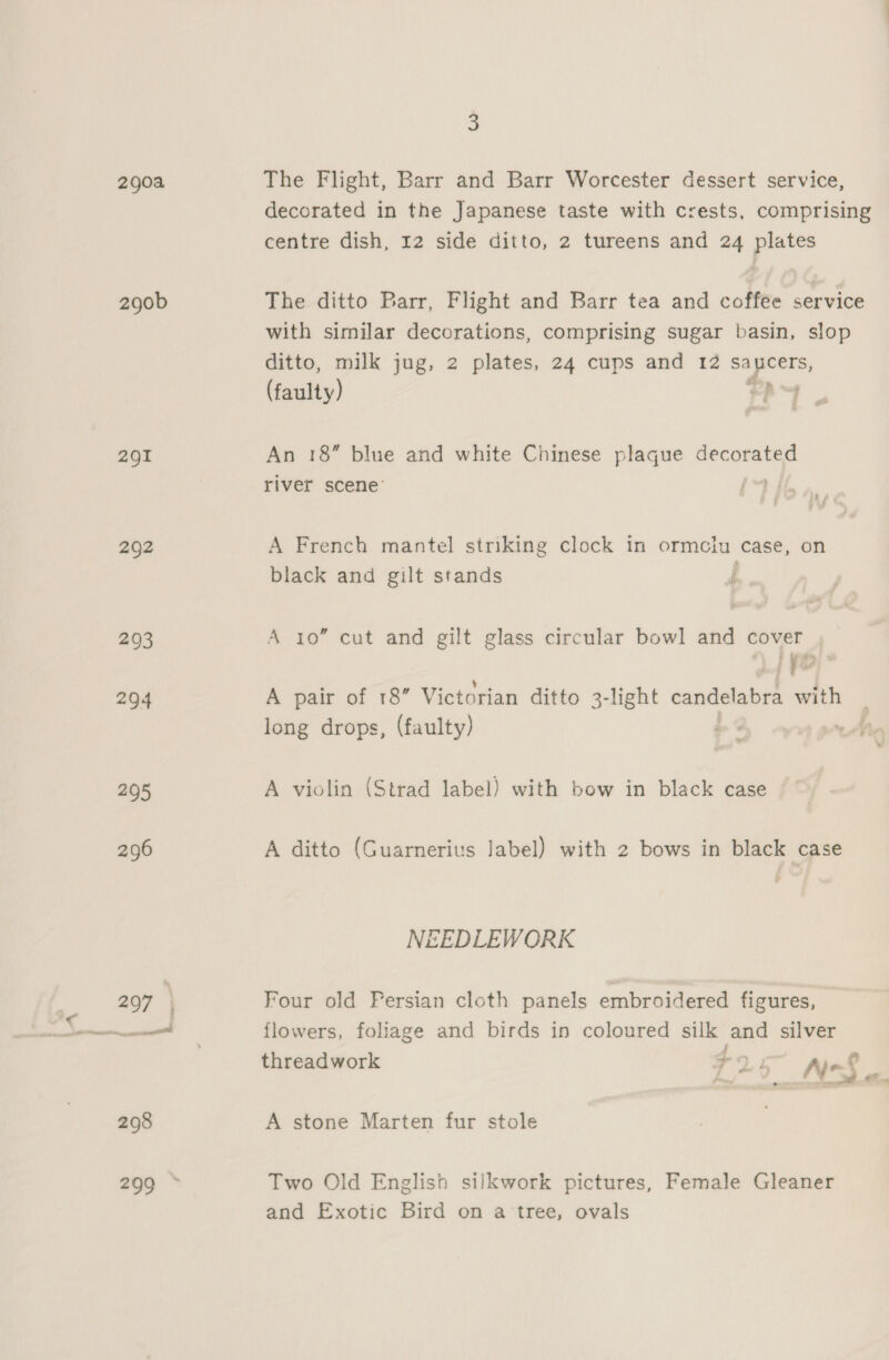 290a 290b 291 292 293 294 295 3 The Flight, Barr and Barr Worcester dessert service, decorated in the Japanese taste with crests, comprising centre dish, 12 side ditto, 2 tureens and 24 plates The ditto Barr, Flight and Barr tea and coffee service with similar decorations, comprising sugar basin, slop ditto, milk jug, 2 plates, 24 cups and 12 ie eee Haahty) cS Te An 18” blue and white Chinese plaque ie i river scene’ A French mantel striking clock in ormeiu case, on black and gilt stands : A io” cut and gilt glass circular bowl and cover . A pair of 18” Victorian ditto 3-light candelabra with long drops, (faulty) ~ A violin (Strad label) with bow in black case A ditto (Guarnerius label) with 2 bows in black case » NEEDLEWORK Four old Fersian cloth panels embroidered figures, flowers, foliage and birds in coloured silk and silver threadwork a ¥ N-S cos A stone Marten fur stole Two Old English silkwork pictures, Female Gleaner and Exotic Bird on a tree, ovals