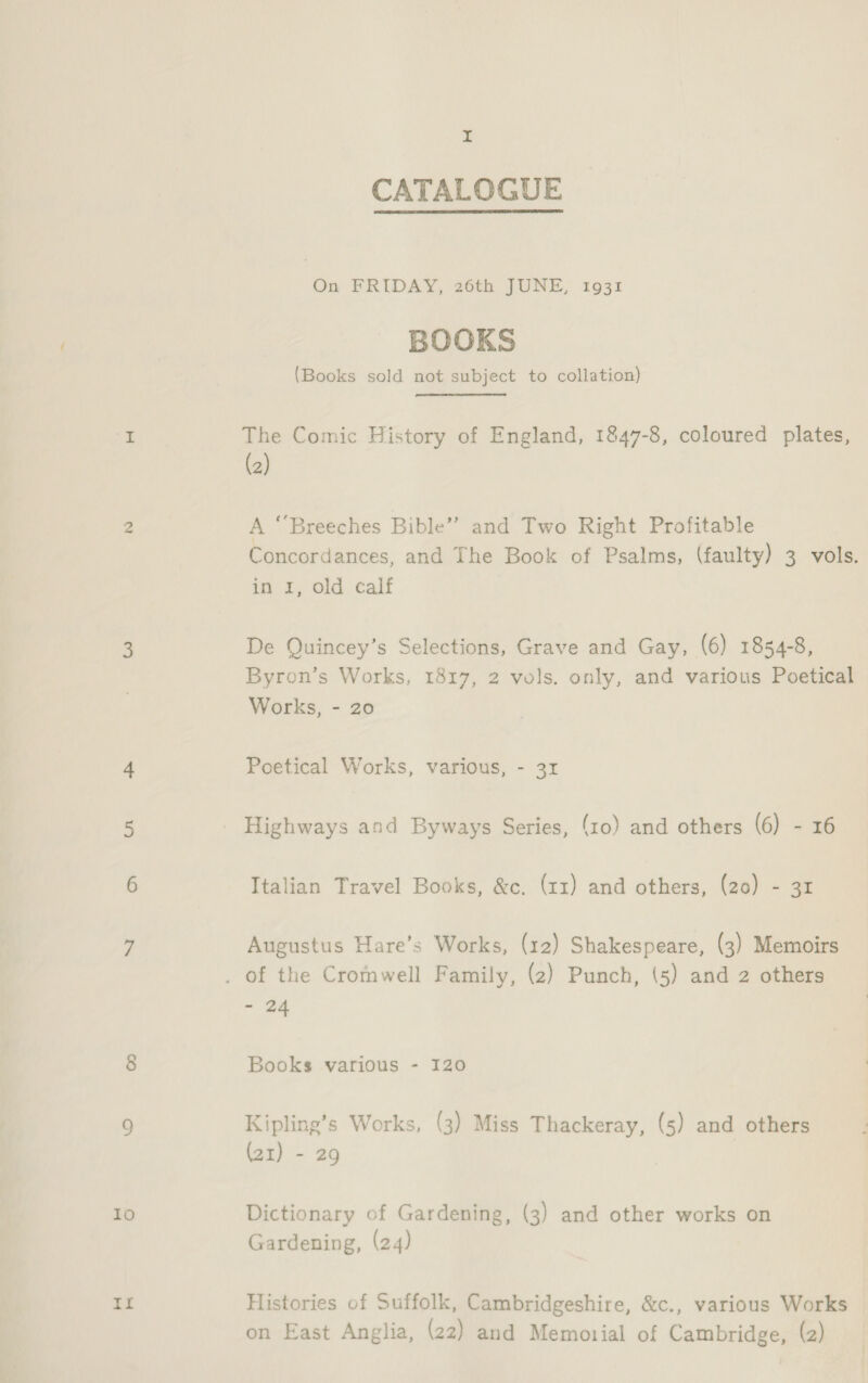 1o xia I CATALOGUE  On FRIDAY, 26th JUNE, 1931 BOOKS (Books sold not subject to collation) The Comic History of England, 1847-8, coloured plates, (2) A “Breeches Bible” and Two Right Profitable Concordances, and The Book of Psalms, (faulty) 3 vols. i: £, Old. calf De Quincey’s Selections, Grave and Gay, (6) 1854-8, Byron’s Works, 1817, 2 vols. only, and various Poetical Works, - 20 Poetical Works, various, - 31 Highways and Byways Series, (10) and others (6) - 16 Italian Travel Books, &amp;c,. (zz) and others, (20) - 31 Augustus Hare’s Works, (12) Shakespeare, (3) Memoirs ane 24 Books various - 120 Kipling’s Works, (3) Miss Thackeray, (5) and others (21) - 29 Dictionary of Gardening, (3) and other works on Gardening, (24) Histories of Suffolk, Cambridgeshire, &amp;c., various Works