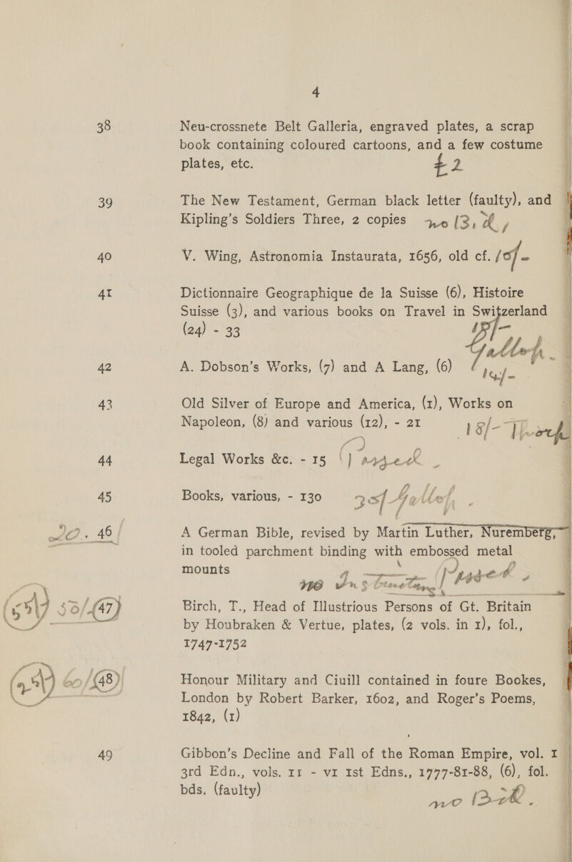 38 39 40 AI 42 43 4 Neu-crossnete Belt Galleria, engraved plates, a scrap book containing coloured cartoons, and a few costume plates, etc. 42 The New Testament, German black letter (faulty), and Kipling’s Soldiers Three, 2 copies +, /2, a,  WV Wing, Astronomia Instaurata, 1656, old cf. of - ; I Dictionnaire Geographique de la Suisse (6), Histoire | Suisse (3), and various books on Travel in he zerland | (24) - 33 [— ) Galle a . | A. Dobson’s Works, (7) and A Lang, (6) lea : | Old Silver of Europe and America, (1), Works on “ Napoleon, (8) and various (12), - 21 |_-= | ; | g, a iar 7) ees: I i Legal Works &amp;c. - 35 | pad eX | 6 i} f 2 A | Books, various, - 130 at Agllel, af 7:  A German Bible, revised by Martin Luther, in tooled parchment binding with ana os mounts : j dC on ° brace man wade &amp; Birch, T., Head of Illustrious aay a Gt. Britain by Feabraken &amp; Vertue, plates, (2 vols. in 1), fol., 1747-1752 etl Honour Military and Ciuill contained in foure Bookes, i London by Robert Barker, 1602, and Roger’s Poems, 1842, (1) Gibbon’s Decline and Fall of the Roman Empire, vol. I 3rd Edn., vols. rr - vx 1st Edns., 1777-81-88, (6), fol. : vas y) ue tae