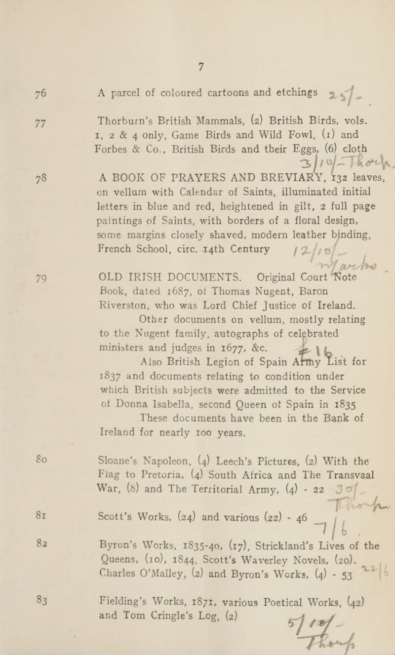 76 77 78 79 80 81 82 83 7 A parcel of coloured cartoons and etchings » s]- Thorburn’s British Mammals, (2) British Birds, vols. Forbes &amp; Co., British Birds and their Eggs, (6) cloth 2) 1of-Thods, A BOOK OF PRAYERS AND BREVIARY, 132 leaves, on vellum with Calendar of Saints, illuminated initial letters in blue and red, heightened in gilt, 2 full page paintings of Saints, with borders of a floral design, some margins closely shaved, modern leather binding, ; French School, circ. 14th Century [ZLiio Pi rv LPt- Fd OLD IRISH DOCUMENTS. Original Court “Note Book, dated 1687, of Thomas Nugent, Baron Riverston, who was Lord Chief Justice of Ireland. Other documents on vellum, mostly relating to the Nugent family, autographs of celebrated ministers and judges in 1677, &amp;c. ; iso British Legion of Spain Arthy Pict for 1837 and documents relating to condition under which British subjects were admitted to the Service of Donna Isabella, second Queen of Spain in 1835 These documents have been in the Bank of Ireland for nearly 100 years. - Sloane’s Napoleon, (4) Leech’s Pictures, (2) With the Flag to Pretoria, (4) South Africa and The Transvaal War, (8) and The Territorial Army, (4) - 22 3 of. “Th he Byron’s Works, 1835-40, (17), Strickland’s Lives of the Queens, (10), 1844, Scott’s Waverley Novels, (zo), | Charles O’Malley, (2) and Byron’s Works, (4) - 53 22| |, nage Scott’s Works, (24) and various (22) - 46 Fielding’s Works, 1871, various Poetical Works, (42) Lh