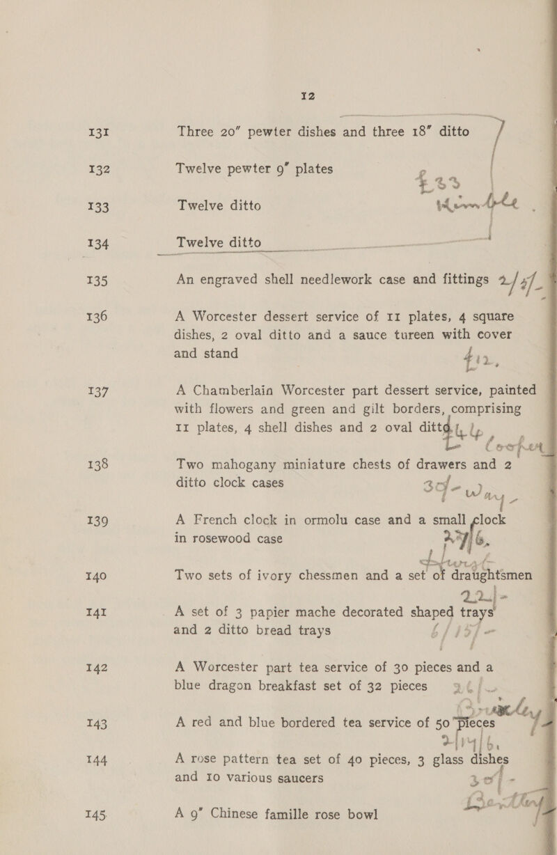 131 132 133 134 135 136 137 138 139 140 I4i 142 143 144 145. IZ Metin Three 20” pewter dishes and three 18” ditto / Twelve pewter 9 plates 4 % 3S | Twelve ditto      Twelve ditto ececantn ani neamenndensli An engraved shell needlework case and fittings 2/ if A Worcester dessert service of 11 plates, 4 square dishes, 2 oval ditto and a sauce tureen with cover and stand bis : L! a, A Chamberlain Worcester part dessert service, painted 7 with flowers and green and gilt borders, comprising Ir plates, 4 shell dishes and 2 oval dittd . oer fer Two mahogany miniature chests of drawers and 2 ditto clock cases os sie “wy A French clock in ormolu case and a small ae in rosewood case a7) 6. Two sets of ivory chessmen and a set ‘of draughtsmen 22 = A set of 3 papier mache decorated eae Si, eke and 2 ditto bread trays b/ #3; isi A Worcester part tea service of 30 pieces and a blue dragon breakfast set of 32 pieces %() ¥ 2 A red and blue bordered tea service of = haa ee! MT] A rose pattern tea set of 40 pieces, 3 7 hee and Io various saucers be ef ie 5 | f hinhe Lhe Ling A 9” Chinese famille rose bowl