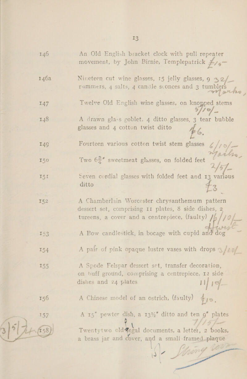   13 An Old English bracket clock with pull repeater movement, by John Birnie, Templepatrick fis- Nineteen cut wine glasses, 15 jelly glasses, 9 4o/_ rummers, 4 salts, 4 candle sconces and 3 tumblers r; WY] athe , Twelve Old English wine glasses, on knopped stems 4 17 _ A drawn glass goblet, 4 ditto glasses, 3 tear bubble glasses and 4 cotton twist ditto £6, Fourteen various cotton twist stem glasses / / 7 of — a 4 Toa A 2s =even cordial glasses with folded feet and 13 various ditto 3 1.6 Two 62” sweetmeat glasses, on folded feet A Chamberlain Worcester chrysanthemum pattern dessert set, comprising Ir plates, 8 side dishes, 2 tureens, a cover and a centrepiece, (faulty) /t jof 7 Sis all taptat A Bow candlestick, in bocage with cupid and dog — £ ‘ . } A pair of pink opaque lustre vases with drops = /¢ of 4 &amp; é af eee A Spode Felspar dessert set, transfer decoration, on buff ground, comprising a centrepiece, 12 side dishes and 24 plates 1] jf A Chinese model of an ostrich, (faulty) tio, A 15” pewter dish, a 13%” ditto and ten ro eh Twentytwo old Mekal documents, a letter, 2 Conge a brass jar and cover, and a small framed pee 