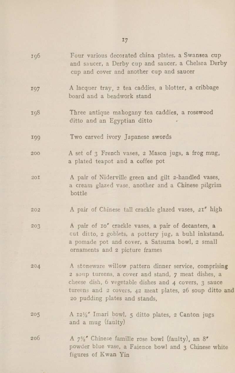 196 197 198 199 200 201 202 203 204 205 206 17 Four various decorated china plates, a Swansea cup and saucer, a Derby cup and saucer, a Chelsea Derby cup and cover and another cup and saucer A lacquer tray, 2 tea caddies, a blotter, a cribbage board and a beadwork stand Three antique mahogany tea caddies, a rosewood ditto and an Egyptian ditto Two carved ivory Japanese swords A set of 3 French vases, 2 Mason jugs, a frog mug, a plated teapot and a coffee pot A pair of Niderville green and gilt 2-handled vases, a cream glazed vase, another and a Chinese pilgrim bottle A pair of Chinese tall crackle glazed vases, 21” high A pair of 10” crackle vases, a pair of decanters, a cut ditto, 2 goblets, a pottery jug, a buhl inkstand, a pomade pot and cover, a Satsuma bowl, 2 small ornaments and 2 picture frames A stoneware willow pattern dinner service, comprising 2 soup tureens, a cover and stand, 7 meat dishes, a cheese dish, 6 vegetable dishes and 4 covers, 3 sauce tureens and 2 covers, 42 meat plates, 26 soup ditto and 20 pudding plates and stands, A 12% Imari bowl, 5 ditto plates, 2 Canton jugs and a mug (faulty) A 7% Chinese famille rose bowl (faulty), an 8” powder blue vase, a Faience bowl and 3 Chinese white figures of Kwan Yin