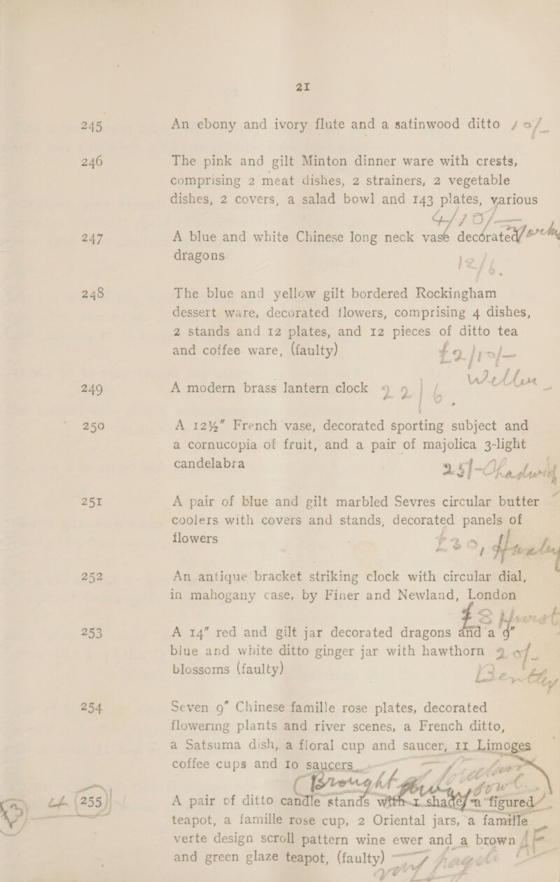 245 246 247 248 249 250 252 | 253 254 21 An ebony and ivory flute and a satinwood ditto so/_ The pink and gilt Minton dinner ware with crests, comprising 2 meat dishes, 2 strainers, 2 vegetable dishes, 2 covers, a salad bowl and 143 plates, various } Of as A blue and white Chinese long neck i seceeeo =D dragons le The blue and yellow gilt bordered sarees dessert ware, decorated flowers, comprising 4 dishes, z stands and 12 plates, and 12 pieces of ditto tea and coffee ware, (faulty) Z 9} a/— lat é Af = ; ie eee A modern brass lantern clock *) 9 | A 12%” French vase, decorated sporting subject and a cornucopia of fruit, and a pair of majolica 3-light d b . #4 2 f ‘ candelabra 24 j ~Y alum, A pair of blue and gilt marbled Sevres circular butter coolers with covers and stands, decorated panels of flowers hati tice! An antique bracket striking clock with circular dial, in mahogany case, by Finer and Newland, London B phere A 14” red and gilt jar decorated dragons an ei a biue and white ditto ginger jar with hawthorn: 28 blossoms (faulty) E35 €~ by Seven 9” Chinese famille rose plates, decorated flowering plants and river scenes, a French ditto, a Satsuma dish, a floral cup and saucer, IT Lime coffee cups and Io saucers»    A pair of ditto ja “stands W = teapot, a famille rose cup, 2 Oriental jars, a famille verte design scroll pattern wine ewer and a brown f f and green glaze teapot, oS gad Aang ! =