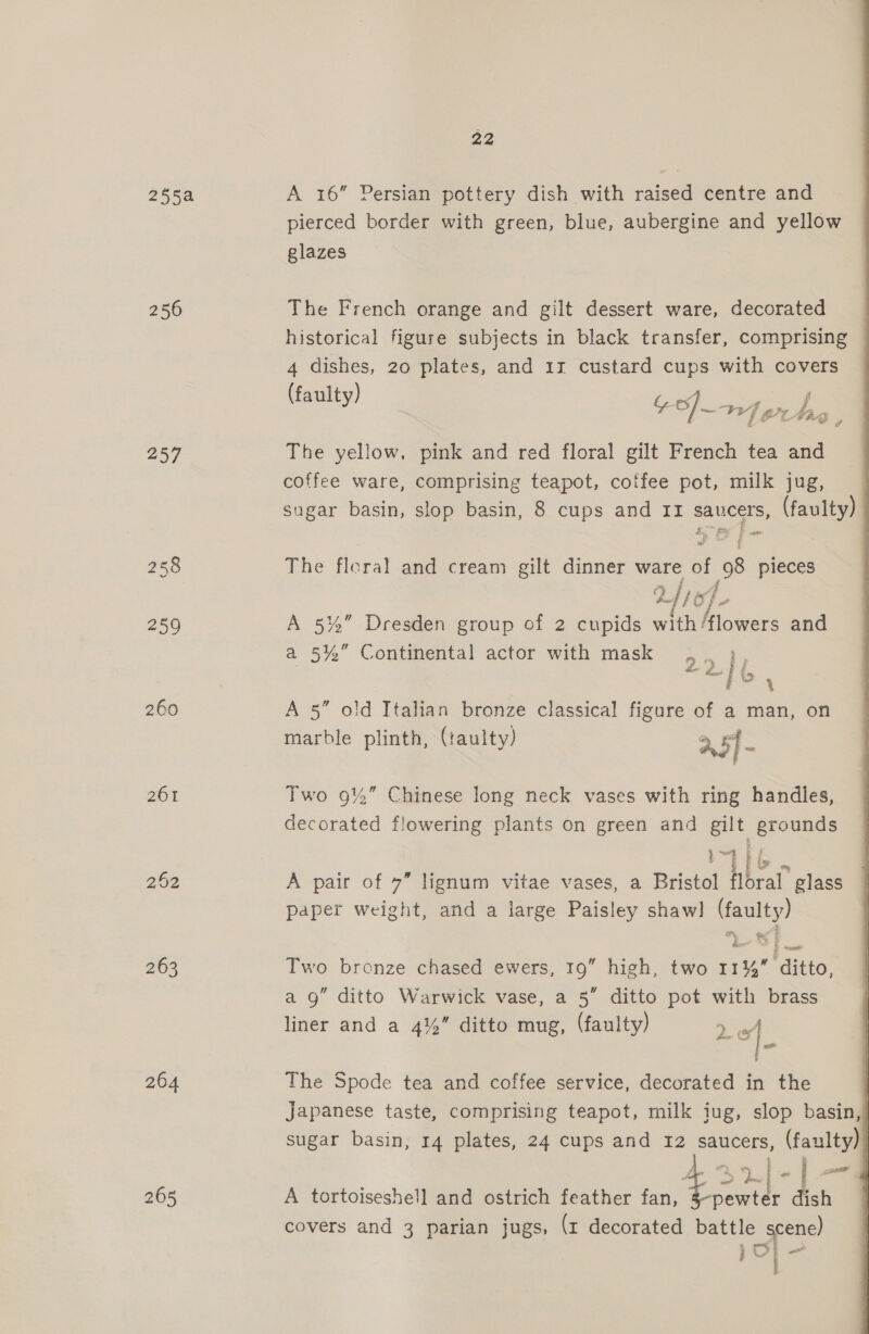 255a 250 257 260 26% 264 22 A 16” Persian pottery dish with raised centre and pierced border with green, blue, aubergine and yellow glazes The French orange and gilt dessert ware, decorated historical figure subjects in black transfer, comprising 4 dishes, 20 plates, and 13 custard cups with covers (fa ulty) te of} 1] gz j fos Pa tg as? <= FAS Z The yellow, pink and red floral gilt French tea and coffee ware, comprising teapot, cotfee pot, milk jug, sugar basin, slop basin, 8 cups and II saucers, (faulty) tt. Fe Ff as me: Q = § The floral and cream gilt dinner ware of 98 pieces 2 /} of A 5%” Dresden group of 2 cupids with/flowers and a 5%” Continental actor with mask . H A 5” old Italian bronze classical figure of a man, on marble plinth, (faulty) a pl | y a5] - Two 9%” Chinese long neck vases with ring handles, decorated flowering plants on green and gilt grounds tT | ly % A pair of 7” lignum vitae vases, a Bristol floral glass paper weight, and a large Paisley shaw] (faulty) Two bronze chased ewers, 19” high, two 11% ditto, a 9” ditto Warwick vase, a 5” ditto pot with brass liner and a 4% ditto mug, (faulty) yg. The Spode tea and coffee service, decorated in the Japanese taste, comprising teapot, milk jug, slop basin, sugar basin, 14 plates, 24 cups and 12 saucers, (faulty) | ue ce a | SO A tortoiseshe!l and ostrich feather fan, $32) dish covers and 3 parian jugs, (r decorated battle scene) rs a } | 