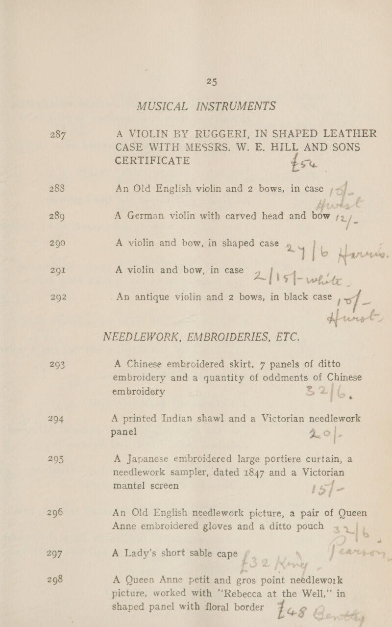 287 293 294 297 298 25 MUSICAL INSTRUMENTS A VIOLIN BY RUGGERI, IN SHAPED LEATHER CASE WITH MESSRS. W. E. HILL AND SONS CERTIFICATE du An Old English violin and 2 bows, in case , ) , 2 2 ' i an ‘f v PR i Ae os ’ A German violin with carved head and bow /» f A violin and bow, in shaped case Q | : Tie per M4 Ang , A viclin and bow, in case 2| be [- white é An antique violin and 2 bows, in black case 17 A Chinese embroidered skirt, 7 panels of ditto embroidery and a quantity of oddments of Chinese embroidery > =f {. i s< A printed Indian shawl and a Victorian needlework panel 2.0 [- A Japanese embroidered large portiere curtain, a needlework sampler, dated 1847 and a Victorian 4 mantel screen } 3S] - An Old English needlework picture, a pair of Queen Anne embroidered gloves and a ditto pouch + | SL , 4 a A Lady’s short sable cape / . : j CRA peti p ae | % ys A Queen Anne petit and eros point needlework picture, worked with “‘Rebecca at the Well,” in shaped panel with floral border 4a8 y