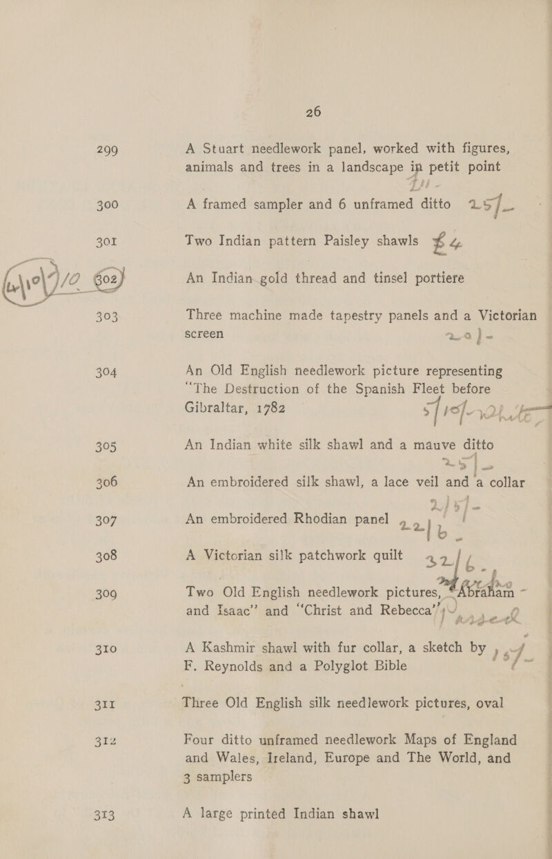 299 A Stuart needlework panel, worked with figures, animals and trees in a landscape im petit point AS © Ge. 300 A framed sampler and 6 unframed ditto LS : g 301 Two Indian pattern Paisley shawls £4 ee wn 10) 12 602) An Indian. gold thread and tinsel portiere 303 Three machine made tapestry panels and a Victorian screen on.) } : 304 An Old English needlework picture representing “The Destruction of the Spanish Fleet before Gibraltar, 1782 s[ief. 305 An Indian white silk shawl and a mauve ditto —_4 “Be by | it 306 An embroidered silk shawl, a lace veil and a collar 307 An embroidered Rhodian panel 02. L i 308 A Victorian silk patchwork quilt 42. E~ 309 Two Old English needlework pictures, “Abrahain . and Isaac’ and “Christ and Rebecca’’ 1h aight 310 A Kashmir shawl with fur collar, a sketch by Ve / F, Reynolds and a Polyglot Bible ‘7 a Si Three Old English silk needlework pictures, oval B12 Four ditto unframed needlework Maps of England and Wales, Ireland, Europe and The World, and 3 samplers 313 A large printed Indian shawl