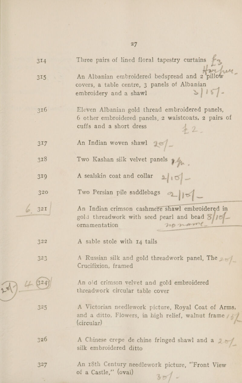  314 315 317 318 319 320 326 327 27 Three pairs of lined floral tapestry curtains Fr, | i bat An Albanian embroidered bedspread and 2'pillow ~ covers, a table centre, 3 panels of Albanian embroidery and a shawl >] 1% }- Eleven Albanian gold thread embroidered panels, 6 other embroidered panels, 2 waistcoats, 2 pairs of cuffs and a short dress A 4 fret An Indian woven shawl ge/_ Two Kashan silk velvet panels ? 4, A sealskin coat and collar 2| oS] nar ae Two Persian pile saddlebags A} hd | Ss fT An Indian crimson cashmefé shawl embroidered in gold threadwork with seed pear] and bead % pop ornamentation 2 Alamance  A sable stole with 14 tails A Russian silk and gold threadwork panel, The » Crucifixion, framed | An o!d crimson velvet and gold embroidered threadwork circular table cover A Victorian needlework picture, Royal Coat of Arms, — and a ditto, Flowers, in high relief, walnut frame ‘$7, (circular) oe A Chinese crepe de chine fringed shawl and a 2 of silk embroidered ditto Nal An 18th Century needlework picture, ‘Front View of a Castle,’”’ (oval) j oe