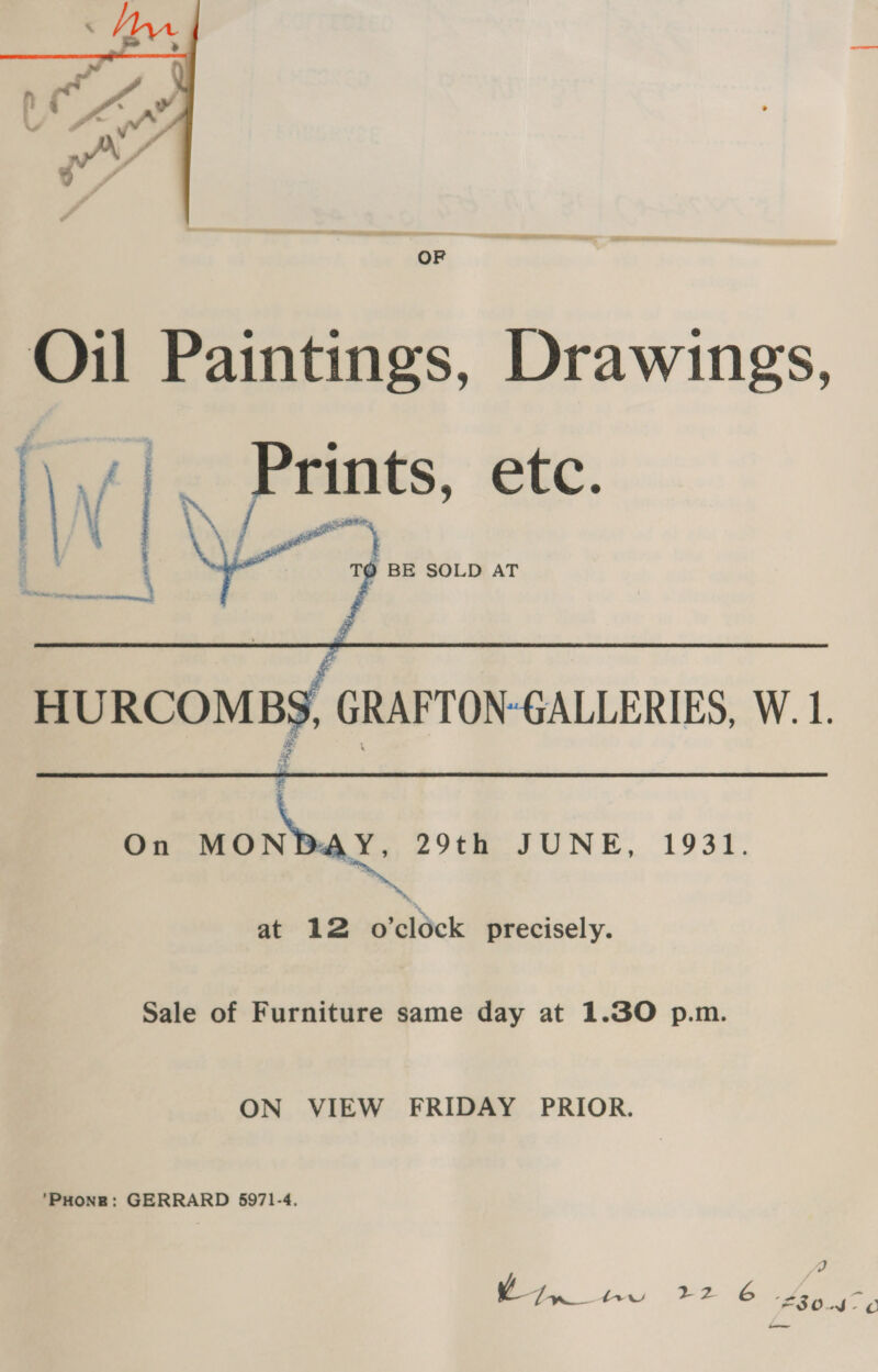  OF Oil Paintings, Drawings, We 6 y ¥ y | Prints, etc. ¥ aan  TQ BE SOLD AT teks. Saas Rete = erates.   HURCOMBS, GRAFTON-GALLERIES, W.1.  On aia 2: nes at 12 o’clock precisely. 29th JUNE, 1931. Sale of Furniture same day at 1.30 p.m. ON VIEW FRIDAY PRIOR.