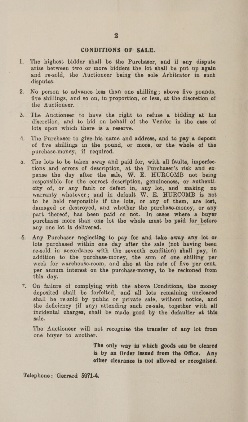 2 CONDITIONS OF SALE. 1. The highest bidder shall be the Purchaser, and if any dispute arise between two or more bidders the lot shall be put up again and re-sold, the Auctioneer being the sole Arbitrator in such disputes. 2. No person to advance less than one shilling; above five pounds, five shillings, and so on, in proportion, or less, at the discretion of the Auctioneer. 3. The Auctioneer to have the right to refuse a bidding at his discretion, and to bid on behalf of the Vendor in the case of lots upon which there is a reserve. 4. The Purchaser to give his name and address, and to pay a deposit of five shillings in the pound, or more, or the whole of the purchase-money, if required. &gt;. The lots to be taken away and paid for, with all faults, imperfec- tions and errors of description, at the Purchaser’s risk and ex- pense the day after the sale, W. EK. HURCOMB not being responsible for the correct description, genuineness, or authenti- city of, or any fault or defect in, any lot, and making no warranty whatever; and in default W. E. HURCOMB is not to be held responsible if the lots, or any of them, are lost, damaged or destroyed, and whether the purchase-money, or any part thereof, has been paid or not. In cases where a buyer purchases more than one lot the whole must be paid for before any one lot is delivered. 6. Any Purchaser neglecting to pay for and take away any lot or lots purchased within one day after the sale (not having been re-sold in accordance with the seventh condition) shall pay, in addition to the purchase-money, the sum of one shilling per week for warehouse-room, and also at the rate of five per cent. per annum interest on the purchase-money, to be reckoned from this day. 7, On failure of complying with the above Conditions, the money deposited shall be forfeited, and all lots remaining uncleared shall be re-sold by public or private sale, without notice, and the deficiency (if any) attending such re-sale, together with all incidental charges, shall be made good by the defaulter at this sale. The Auctioneer will not recognise the transfer of any lot from one buyer to another. The only way in which goods can be cleared is by an Order issued from the Office. Any other clearance is not allowed or recognised,