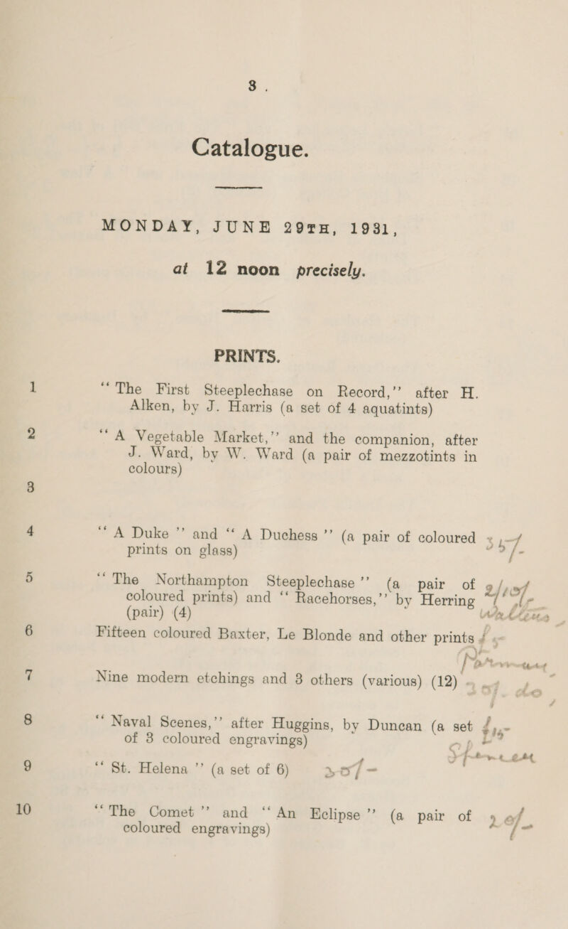 10 Catalogue. ee ee MONDAY, JUNE 29H, 1931, at 12 noon precisely.  PRINTS. “The First Steeplechase on Record,’’ after H. Alken, by J. Harris (a set of 4 aquatints) ‘‘ A Vegetable Market,’’ and the companion, after colours) A Duke ” and ‘‘ A Duchess ”’ (a pair of coloured 34-7 prints on glass) ae “The Northampton Steeplechase ’’ (a pair of ave, coloured prints) and ‘‘ Racehorses,”’ by Herring / Af. (pair) (4) WRAAEe Fifteen coloured Baxter, Le Blonde and other prints / « “s ano Chet Nine modern etchings and 3 others (various) (12) ~ . . 4 ““ Naval Scenes,’’ after Huggins, by Duncan (a set i of 3 coloured engravings) ap ’ 3 f fy 4 2A “ St. Helena ’’ (a set of 6) +o - “The Comet’? and ‘“‘An Eclipse”? (a pair of 9 of coloured engravings) os