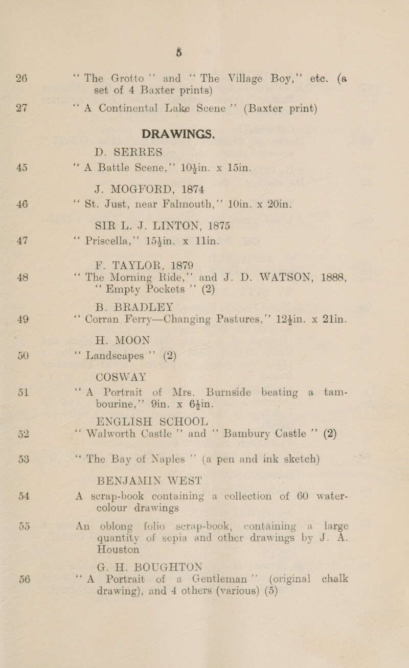 46 47 48 49 5 ‘The Grotto ’’ and ‘‘ The Village Boy,’ etc. (a set of 4 Baxter prints) “A Continental Lake Scene ’’ (Baxter print) DRAWINGS. D. SERRES ‘A Battle Scene,’’ 104in. x 15in. J. MOGFORD, 1874 ““ St. Just, near Falmouth,’’ 10in. x 20in. SiR Led. LINTON, 1875 “* Priscella,’’ 154in. x ILlin. F. TAYLOR, 1879 ‘“The Morning Ride,’’ and J. D. WATSON, 1888, ‘“ Empty Pockets ’’ (2) B. BRADLEY ‘“ Corran Ferry—Changing Pastures,’’ 124in. x 21in. H. MOON ‘“* Landscapes ”’ (2) COSWAY ‘A Portrait of Mrs. Burnside beating a tam- bourine,’’ Qin. x 64in. ENGLISH SCHOOL ‘* Walworth Castle ’’ and “‘ Bambury Castle ’’ (2) “The Bay of Naples ’’ (a pen and ink sketch) BENJAMIN WEST A serap-book containing a collection of 60 water- colour drawings An oblong folio scrap-book, containing a _ large quantity of sepia and other drawings by J. A. Houston G. H. BOUGHTON ‘A Portrait of a Gentleman’’ (original chalk