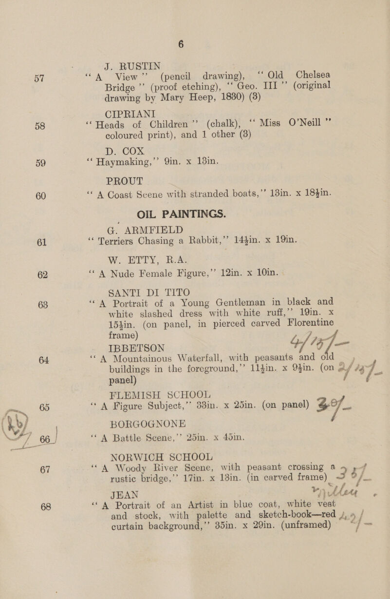 57 58 60 61 62 63 J. RUSTIN ‘A View”? (pencil drawing), ‘‘ Old Chelsea Bridge ’’ (proof etching), ‘‘ Geo. III” (original drawing by Mary Heep, 1880) (3) CIPRIANI ‘Heads of Children’ (chalk), ‘‘ Miss O’Neill ” coloured print), and 1 other (8) D. COX ‘‘ Haymaking,” Qin. x 13in. PROUT “A Coast Scene with stranded boats,’’ 13in. x 18$in. OIL PAINTINGS. G. ARMFIELD ‘ Terriers Chasing a Rabbit,’’ 14$in. x 19in. W. ETTY, B.A. ‘A Nude Female Figure,’’ 12in. x 10in.— SANTI DI TITO ‘“A Portrait of a Young Gentleman in black and white slashed dress with white ruff,’’ 19in. x 154in. (on panel, in pierced carved Florentine frame) IBBETSON 4/7 0/— ‘A Mountainous Waterfall, with peasants and old , | buildings in the foreground,’ 11fin. x 9$in. (on ey /a-7 FLEMISH SCHOOL . ‘A Figure Subject,’’ 33in. x 25in. (on panel) 37 BORGOGNONE ‘‘ A Battle Scene,’’ 25in. x 45in. NORWICH SCHOOL ‘“ A Woody River Scene, with peasant crossing a 4 »-/ rustic bridge,’’ 17in. x 13in. (in carved frame) @ %/_ &amp; é aye JEAN Vn thew . ‘*A Portrait of an Artist in blue coat, white veat and stock, with palette and sketch-book—red J, » / curtain background,” 35in. x 20in. (unframed) © “/ } ’ Bee