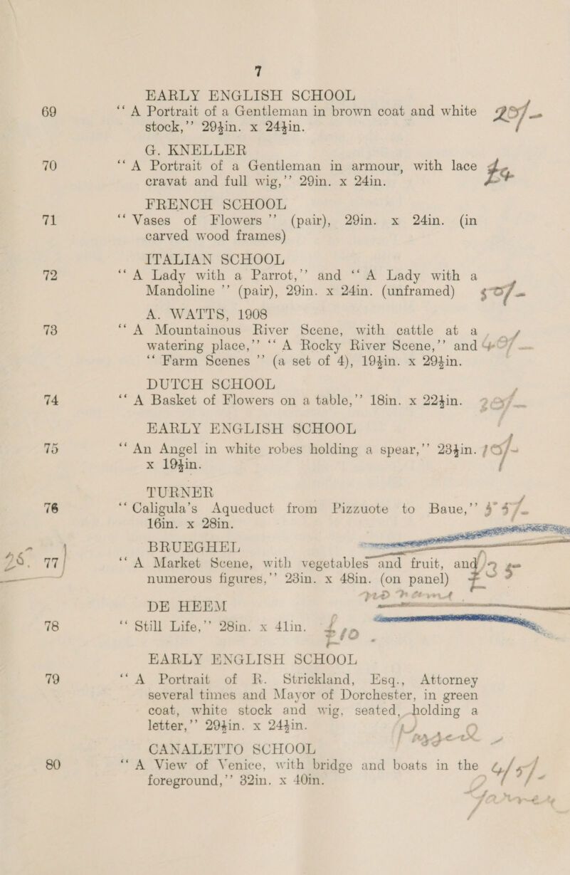 69 70 71 72 73 74 S$. 77 ae | > 78 79 7 EARLY ENGLISH SCHOOL ‘A Portrait of a Gentleman in brown coat and white 2 ast stock,’’ 2904in. x 244in. G. KNELLER ‘A Portrait of a Gentleman in armour, with lace bas cravat and full wig,’’ 29in. x 24in. , FRENCH SCHOOL “Vases of Flowers ”’ carved wood frames) ITALIAN SCHOOL ““A Lady with a Parrot,’’ and ‘‘ A Lady with a Mandoline ’’ (pair), 29in. x 24in. (unframed) so. A. WATTS, 1908 “A Mountainous River Scene, with cattle at a, _ + watering place,’ ‘‘ A Rocky River Scene,’’ and *@/ . ‘““ Farm Scenes ” (a set of 4), 194in. x 29tin. DUTCH SCHOOL ‘“ A Basket of Flowers on a table,’’ 18in. x 224in. EARLY ENGLISH SCHOOL F “An Angel in white robes holding a spear,’’ 2834in. 1S/~ x 19$in. f TURNER ‘“Caligula’s Aqueduct from Pizzuote to Baue, J 57 16in. x 28in. | (pair), 29in. x 24in. (in   eae Poe * rn ee  BRUEGHEL aa nea ‘A Market Scene, with ae = fruit, au) 2 - numerous figures,’’ 23in. x age on panel) ; aE LD “bh lta DE HEEM Lt “ Still Life,” 28in. x 4lin. £,, eer a row . 4 EARLY ENGLISH SCHOOL ‘“A Portrait of R. Strickland, Esq., Attorney several times and Mayor of Dorchester, in green coat, white stock and wig, seated, roe a letter,’’ 294in. x 244in. ‘e CANALETTO SCHOOL ““A View of Venice, with bridge and boats in the 217- foreground,’’ 32in. x 40in. , s \V _ i , a eM. “a 3 - i eee ee a