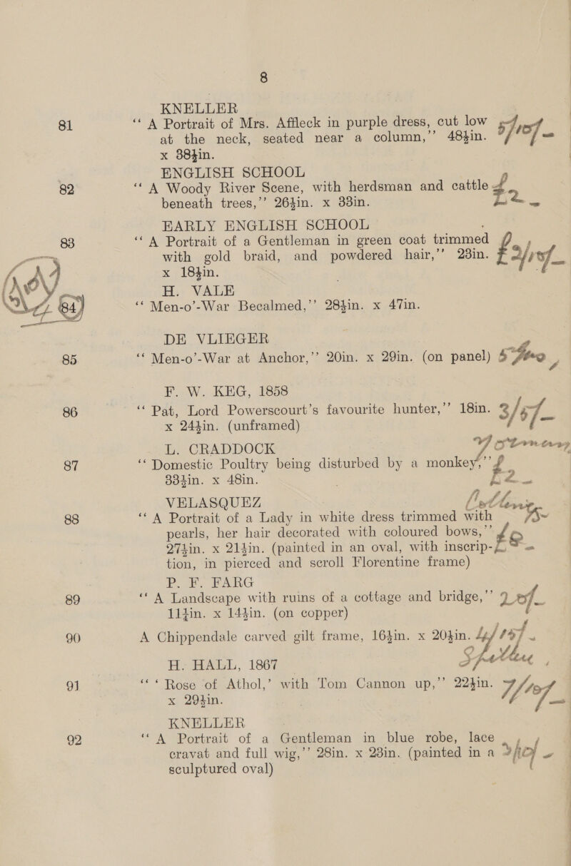 81  86 87 88 89 90 9] 92 KNELLER ‘A Portrait of Mrs. Affleck in purple dress, cut low pw at the neck, seated near a column,” 48hin. sof nt x 88hin. ENGLISH SCHOOL ‘A Woody River Scene, with herdsman and cattle beneath trees,’’ 264in. x 338in. yay EARLY ENGLISH SCHOOL ‘A Portrait of a Gentleman in green coat trimmed a with gold braid, and powdered hair,’ 23in. “fi x 18in. H. VALE ‘‘ Men-o’-War Becalmed,’’ 284in. x 47in. DE VLIEGER ‘“* Men-o’-War at Anchor,’’ 20in. x 29in. (on panel) &amp; Joo | F. W. KEG, 1858 | ‘Pat, Lord Powerscourt’s favourite hunter,’’ 18in. &amp; / 67. x 244in. (unframed) L. CRADDOCK fiom anny ‘“ Domestic Poultry being disturbed ie a monkey,’ £ 884in. x 48in. FZ VELASQUEZ Ltt ‘* A Portrait of a Lady in white dress iceaea Laon i~ pearls, her hair decorated with coloured bows, ”’ Q71in. x 214in. (painted in an oval, with inserip- Ee tion, in pierced and scroll Florentine frame) PrP. £. FARG ‘* A Landscape with ruins of a cottage and bridge,’’ vee 11din. x 14}in. (on copper) ee Cam: cat A Chippendale carved gilt frame, 164in. x 20}in. hy wih H, HAGL, 1867 “* Rose ‘of Athol,’ with Tom Cannon up,’ 22hin. 7 x 294in. ; i fi KNELLER , ‘* A Portrait of a Gentleman in blue robe, lace cravat and full wig,’’ 28in. x 28in. (painted in a >fio - sculptured oval)