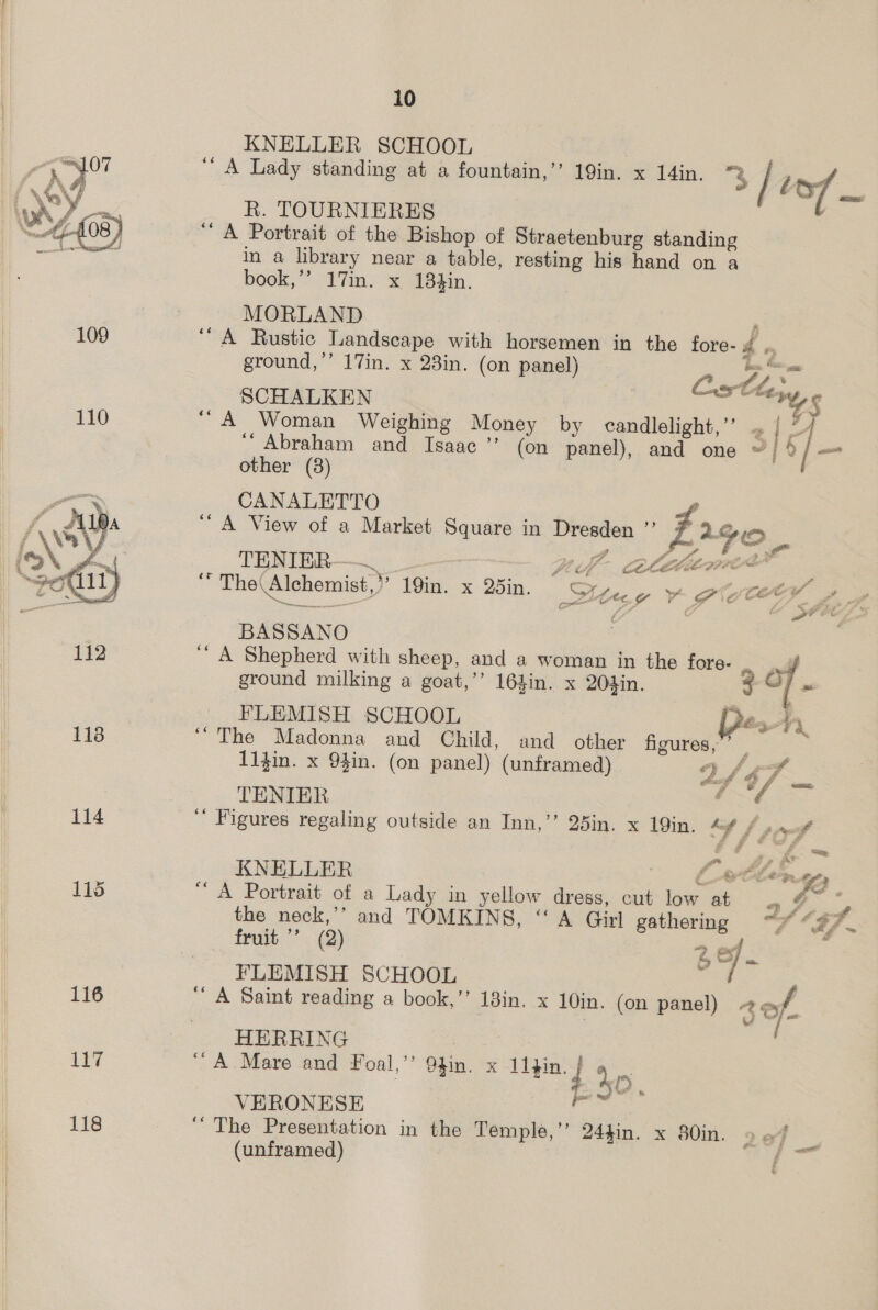 KNELLER SCHOOL “A Lady standing at a fountain,’ 19in. x 14in. 3 | tf R. TOURNIERES ‘ A Portrait of the Bishop of Straetenburg standing in a library near a table, resting his hand on a book,’”’ 17in. x 184in. MORLAND   109 ‘A Rustic Landscape with horsemen in the fore- Pi me ground,’’ 17in. x 23in. (on panel) tr Pee Cstleyy, SCHALKEN YS 110 “A Woman Weighing Money by candlelight,’ = | 2. ‘‘ Abraham and Isaac ’’ (on panel), and one ~/ 4/ — other (38) CANALETTO ‘A View of a Market Square in Dresden ”’ Fa 2 GO. TENIER ER Bt Vi libel ee all : e The Alchemist,” 19in. x 25in. Stree y PC¥ », BASSANO 112 ‘’ A Shepherd with sheep, and a woman in the fore- ss ground milking a goat,’’ 164in. x 2O4in. 3 C7 . FLEMISH SCHOOL pes 118 “The Madonna and Child, and other iguiedy 2 11}in. x 9$in. (on panel) (unframed) 4/4 TENIER ed 114 ‘ Figures regaling outside an Inn,’”’ 25in. x 19in. “A f por KNELLER Lele. “) 115 “A Portrait of a Lady in yellow dress, cut low a “< yA * the neck,’’ and TOMKINS, “A Girl gathering “~* “37. fruit ’’ (2) 28) F FLEMISH SCHOOL ; 116 “A Saint reading a book,’’ 13in. x 10in. (on panel) < of | ; i - HERRING : 117 “A Mare and Foal,’’ 9hin. x ao 4 iy ee VERONESE oe 118 ‘The Presentation in the Temple,” 24gin. x 80in. 9 of (unframed) / all