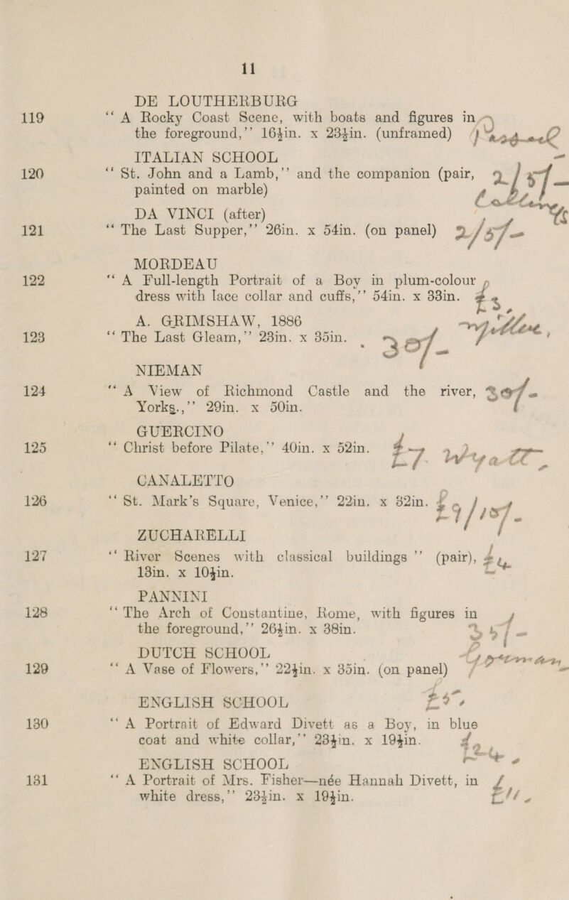 119 ITALIAN SCHOOL 120 “St. John and a Lamb,’’ and the companion (pair, ay . painted on marble) be ee DA VINCI (after) 121 “The Last Supper,’’ 26in. x 54in. (on panel) 2/sf- MORDEAU 122 “A Full-length Portrait of a Boy in plum-colour , dress with lace collar and cuffs,’’ 54in. x 33in. &amp; %, A. GRIMSHAW, 1886 123 “The Last Gleam,” 23in. x 35in 30 os yee NIEMAN 124 “A View of Richmond Castle and the river, 307 “ Yorkg.,’’ 29in. x 50in. GUERCINO 125 ‘“‘ Christ before Pilate,’’ 40in. x 52in. Jae a, : 5 re Pilate in} x 28 t7 ity a 0 3 CANALETTO ae 126 St. Mark’s Square, Venice,’’ 22in. x 82in. ¢ , sf £9 / of ZUCHARELLI 127 “River Scenes with classical buildings ’’ (pair), £u 13in. x 10$in. ome PANNINI 128 ‘The Arch of Coustantine, Rome, with figures in f the foreground,’’ 264in. x 38in. as . eI DUTCH SCHOOL 3 1 Ptr ter, 129 A Vase of Flowers,’’ 224in. x 3din. (on panel) — - ENGLISH SCHOOL a 130 ‘A Portrait of Edward Divett as a Boy, in blue coat and white collar,’’ 234in. x 194in. do ; ENGLISH SCHOOL ~ 6 131 ‘A Portrait of Mrs. Fisher—née Hannah Divett, in white dress,’’ 23$in. x 19}in. aie il DE LOUTHERBURG ‘““A Rocky Coast Scene, with boats and figures in, 5