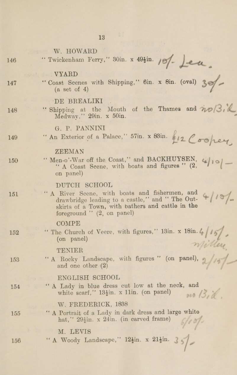 146 147 148 149 150 151 152 153 154 155 156 13 W. HOWARD “Twickenham Ferry,” 30in. x 49}in. of | i, j/ | who 2 -VYARD ‘Coast Scenes with Shipping,’ 6in. x 8in. (oval) 2 - (a set of 4) ‘DE BREALIKI . “Shipping at the Mouth of the Thames and %¢/ i, “. Medway,”’ 29in. x 50in. “ G P. PANNINEI * A Ext fa Pal mys 831 n Iixterior of a Palace, In. X Soin. fiz: 0 rthise, ZEEMAN ‘* Men-o’-War off the Coast,’’ and BACKHUYSEN, «/ le “A Coast Seene, with boats and figures ’’ (2, i on panel) DUTCH SCHOOL ‘A River Scene, with boats and fishermen, and , ; sad drawbridge leading to a castle,’”’ and ‘‘ The Out- */ Aa skirts of a Town, “with bathers and cattle in the foreground ’’ (2, on panel) COMPE ‘The Church of Veere, with figures,’’ 18in. x 18in. */ ry (on panel) Ve OY SAG late TENIER ‘“A Rocky Landscape, with figures’ (on panel), 9 /», / : and one other (2) or °/ wae ENGLISH SCHOOL ‘A Lady in blue dress cut low at the neck, and white scarf,’’ 184in. x 1lin. (on panel) wea | W. FREDERICK, 1888 nee Portrait of a Lady in dark dress and large bo ag hat,’’ 294in. x 24in. (in carved frame) M. LEVIS ‘“A Woody Landscape,’ 124in. x 21in. 2 iy 4 f £ FS